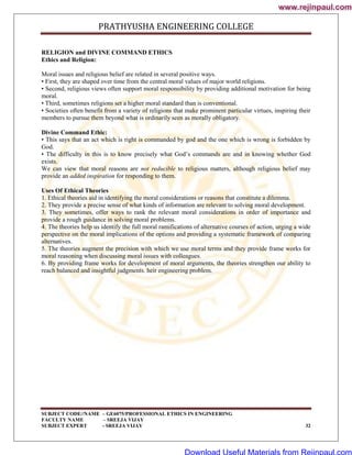 PRATHYUSHA ENGINEERING COLLEGE
SUBJECT CODE//NAME – GE6075/PROFESSIONAL ETHICS IN ENGINEERING
FACULTY NAME – SREEJA VIJAY
SUBJECT EXPERT - SREEJA VIJAY 32
RELIGION and DIVINE COMMAND ETHICS
Ethics and Religion:
Moral issues and religious belief are related in several positive ways.
• First, they are shaped over time from the central moral values of major world religions.
• Second, religious views often support moral responsibility by providing additional motivation for being
moral.
• Third, sometimes religions set a higher moral standard than is conventional.
• Societies often benefit from a variety of religions that make prominent particular virtues, inspiring their
members to pursue them beyond what is ordinarily seen as morally obligatory.
Divine Command Ethic:
• This says that an act which is right is commanded by god and the one which is wrong is forbidden by
God.
• The difficulty in this is to know precisely what God‘s commands are and in knowing whether God
exists.
We can view that moral reasons are not reducible to religious matters, although religious belief may
provide an added inspiration for responding to them.
Uses Of Ethical Theories
1. Ethical theories aid in identifying the moral considerations or reasons that constitute a dilemma.
2. They provide a precise sense of what kinds of information are relevant to solving moral development.
3. They sometimes, offer ways to rank the relevant moral considerations in order of importance and
provide a rough guidance in solving moral problems.
4. The theories help us identify the full moral ramifications of alternative courses of action, urging a wide
perspective on the moral implications of the options and providing a systematic framework of comparing
alternatives.
5. The theories augment the precision with which we use moral terms and they provide frame works for
moral reasoning when discussing moral issues with colleagues.
6. By providing frame works for development of moral arguments, the theories strengthen our ability to
reach balanced and insightful judgments. heir engineering problem.
www.rejinpaul.com
www.rejinpaul.com
Download Useful Materials from Rejinpaul.com
 