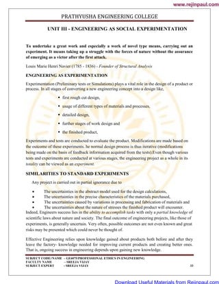 PRATHYUSHA ENGINEERING COLLEGE
SUBJECT CODE//NAME – GE6075/PROFESSIONAL ETHICS IN ENGINEERING
FACULTY NAME – SREEJA VIJAY
SUBJECT EXPERT - SREEJA VIJAY 33
UNIT III - ENGINEERING AS SOCIAL EXPERIMENTATION
To undertake a great work and especially a work of novel type means, carrying out an
experiment. It means taking up a struggle with the forces of nature without the assurance
of emerging as a victor after the first attack.
Louis Marie Henri Navier (1785 - 1836) - Founder of Structural Analysis
ENGINEERING AS EXPERIMENTATION
Experimentation (Preliminary tests or Simulations) plays a vital role in the design of a product or
process. In all stages of converting a new engineering concept into a design like,
 first rough cut design,
 usage of different types of materials and processes,
 detailed design,
 further stages of work design and
 the finished product,
Experiments and tests are conducted to evaluate the product. Modifications are made based on
the outcome of these experiments. he normal design process is thus iterative (modifications
being made on the basis of feedback information acquired from the tests).Even though various
tests and experiments are conducted at various stages, the engineering project as a whole in its
totality can be viewed as an experiment.
SIMILARITIES TO STANDARD EXPERIMENTS
Any project is carried out in partial ignorance due to
 The uncertainties in the abstract model used for the design calculations,
 The uncertainties in the precise characteristics of the materials purchased,
 The uncertainties caused by variations in processing and fabrication of materials and
 The uncertainties about the nature of stresses the finished product will encounter.
Indeed, Engineers success lies in the ability to accomplish tasks with only a partial knowledge of
scientific laws about nature and society. The final outcome of engineering projects, like those of
experiments, is generally uncertain. Very often, possible outcomes are not even known and great
risks may be presented which could never be thought of.
Effective Engineering relies upon knowledge gained about products both before and after they
leave the factory- knowledge needed for improving current products and creating better ones.
That is, ongoing success in engineering depends upon gaining new knowledge.
www.rejinpaul.com
www.rejinpaul.com
Download Useful Materials from Rejinpaul.com
 