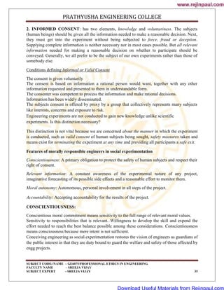 PRATHYUSHA ENGINEERING COLLEGE
SUBJECT CODE//NAME – GE6075/PROFESSIONAL ETHICS IN ENGINEERING
FACULTY NAME – SREEJA VIJAY
SUBJECT EXPERT - SREEJA VIJAY 35
2. INFORMED CONSENT: has two elements, knowledge and voluntariness. The subjects
(human beings) should be given all the information needed to make a reasonable decision. Next,
they must get into the experiment without being subjected to force, fraud or deception.
Supplying complete information is neither necessary nor in most cases possible. But all relevant
information needed for making a reasonable decision on whether to participate should be
conveyed. Generally, we all prefer to be the subject of our own experiments rather than those of
somebody else.
Conditions defining Informed or Valid Consent
The consent is given voluntarily
The consent is based on information a rational person would want, together with any other
information requested and presented to them in understandable form.
The consenter was competent to process the information and make rational decisions.
Information has been widely disseminated.
The subjects consent is offered by proxy by a group that collectively represents many subjects
like interests, concerns and exposure to risk.
Engineering experiments are not conducted to gain new knowledge unlike scientific
experiments. Is this distinction necessary?
This distinction is not vital because we are concerned about the manner in which the experiment
is conducted, such as valid consent of human subjects being sought, safety measures taken and
means exist for terminating the experiment at any time and providing all participants a safe exit.
Features of morally responsible engineers in social experimentation
Conscientiousness: A primary obligation to protect the safety of human subjects and respect their
right of consent.
Relevant information: A constant awareness of the experimental nature of any project,
imaginative forecasting of its possible side effects and a reasonable effort to monitor them.
Moral autonomy: Autonomous, personal involvement in all steps of the project.
Accountability: Accepting accountability for the results of the project.
CONSCIENTIOUSNESS:
Conscientious moral commitment means sensitivity to the full range of relevant moral values.
Sensitivity to responsibilities that is relevant. Willingness to develop the skill and expend the
effort needed to reach the best balance possible among these considerations. Conscientiousness
means consciousness because mere intent is not sufficient.
Conceiving engineering as social experimentation restores the vision of engineers as guardians of
the public interest in that they are duty bound to guard the welfare and safety of those affected by
engg projects.
www.rejinpaul.com
www.rejinpaul.com
Download Useful Materials from Rejinpaul.com
 