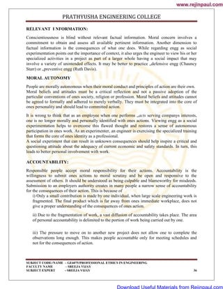 PRATHYUSHA ENGINEERING COLLEGE
SUBJECT CODE//NAME – GE6075/PROFESSIONAL ETHICS IN ENGINEERING
FACULTY NAME – SREEJA VIJAY
SUBJECT EXPERT - SREEJA VIJAY 36
RELEVANT I NFORMATION:
Conscientiousness is blind without relevant factual information. Moral concern involves a
commitment to obtain and assess all available pertinent information. Another dimension to
factual information is the consequences of what one does. While regarding engg as social
experimentation points out the importance of context, it also urges the engineer to view his or her
specialized activities in a project as part of a larger whole having a social impact that may
involve a variety of unintended effects. It may be better to practice „defensive engg (Chauncy
Starr) or „preventive engg (Ruth Davis).
MORAL AUTONOMY
People are morally autonomous when their moral conduct and principles of action are their own.
Moral beliefs and attitudes must be a critical reflection and not a passive adoption of the
particular conventions of ones society, religion or profession. Moral beliefs and attitudes cannot
be agreed to formally and adhered to merely verbally. They must be integrated into the core of
ones personality and should lead to committed action.
It is wrong to think that as an employee when one performs „acts serving companys interests,
one is no longer morally and personally identified with ones actions. Viewing engg as a social
experimentation helps to overcome this flawed thought and restores a sense of autonomous
participation in ones work. As an experimenter, an engineer is exercising the specialized training
that forms the core of ones identity as a professional.
A social experiment that can result in unknown consequences should help inspire a critical and
questioning attitude about the adequacy of current economic and safety standards. In turn, this
leads to better personal involvement with work.
ACCOUNTABILITY:
Responsible people accept moral responsibility for their actions. Accountability is the
willingness to submit ones actions to moral scrutiny and be open and responsive to the
assessment of others. It should be understood as being culpable and blameworthy for misdeeds.
Submission to an employers authority creates in many people a narrow sense of accountability
for the consequences of their action. This is because of
i) Only a small contribution is made by one individual, when large scale engineering work is
fragmented. The final product which is far away from ones immediate workplace, does not
give a proper understanding of the consequences of ones action.
ii) Due to the fragmentation of work, a vast diffusion of accountability takes place. The area
of personal accountability is delimited to the portion of work being carried out by one.
iii) The pressure to move on to another new project does not allow one to complete the
observations long enough. This makes people accountable only for meeting schedules and
not for the consequences of action.
www.rejinpaul.com
www.rejinpaul.com
Download Useful Materials from Rejinpaul.com
 