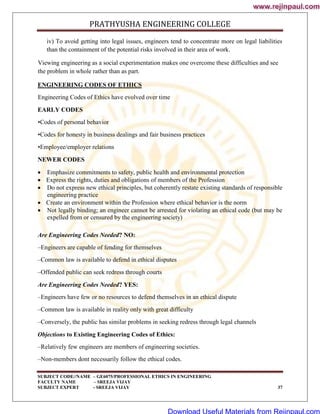 PRATHYUSHA ENGINEERING COLLEGE
SUBJECT CODE//NAME – GE6075/PROFESSIONAL ETHICS IN ENGINEERING
FACULTY NAME – SREEJA VIJAY
SUBJECT EXPERT - SREEJA VIJAY 37
iv) To avoid getting into legal issues, engineers tend to concentrate more on legal liabilities
than the containment of the potential risks involved in their area of work.
Viewing engineering as a social experimentation makes one overcome these difficulties and see
the problem in whole rather than as part.
ENGINEERING CODES OF ETHICS
Engineering Codes of Ethics have evolved over time
EARLY CODES
•Codes of personal behavior
•Codes for honesty in business dealings and fair business practices
•Employee/employer relations
NEWER CODES
 Emphasize commitments to safety, public health and environmental protection
 Express the rights, duties and obligations of members of the Profession
 Do not express new ethical principles, but coherently restate existing standards of responsible
engineering practice
 Create an environment within the Profession where ethical behavior is the norm
 Not legally binding; an engineer cannot be arrested for violating an ethical code (but may be
expelled from or censured by the engineering society)
Are Engineering Codes Needed? NO:
–Engineers are capable of fending for themselves
–Common law is available to defend in ethical disputes
–Offended public can seek redress through courts
Are Engineering Codes Needed? YES:
–Engineers have few or no resources to defend themselves in an ethical dispute
–Common law is available in reality only with great difficulty
–Conversely, the public has similar problems in seeking redress through legal channels
Objections to Existing Engineering Codes of Ethics:
–Relatively few engineers are members of engineering societies.
–Non-members dont necessarily follow the ethical codes.
www.rejinpaul.com
www.rejinpaul.com
Download Useful Materials from Rejinpaul.com
 