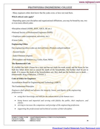 PRATHYUSHA ENGINEERING COLLEGE
SUBJECT CODE//NAME – GE6075/PROFESSIONAL ETHICS IN ENGINEERING
FACULTY NAME – SREEJA VIJAY
SUBJECT EXPERT - SREEJA VIJAY 38
–Many engineers either dont know that the codes exist, or have not read them.
Which ethical codes apply?
–Depending upon your discipline and organizational affiliations, you may be bound by one, two
or even more ethical codes:
•Discipline related (ASME, IEEE, ASCE, IIE etc.)
•National Society of Professional Engineers (NSPE)
• Employee codes (corporation, university, etc.)
•Union Codes
Engineering Ethics
Our engineering ethics codes are derived from a Western cultural tradition
–Ancient Greeks
–Judeo-Christian religions
–Philosophers and thinkers (e.g. Locke, Kant, Mills)
The Hammurabi Code
If a builder has built a house for a man and has not made his work sound, and the house he has
built has fallen down and so caused the death of the householder, that builder shall be put to
death. If it causes the death of the householders son, they shall put the builders son to death….
(Hammurabi, King of Babylon, 1758 B.C.)
Code of Ethics for Engineers
Accreditation Board for Engineering and Technology (ABET)
The Fundamental Principles
Engineers shall uphold and advance the integrity, honor, and dignity of the engineering
profession by:
 using their knowledge and skill for the enhancement of the human race;
 being honest and impartial and serving with fidelity the public, their employers, and
clients;
 striving to increase the competence and prestige of the engineering profession.
 supporting the professional and technical societies of their discipline.
www.rejinpaul.com
www.rejinpaul.com
Download Useful Materials from Rejinpaul.com
 