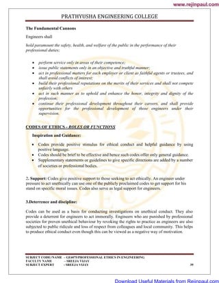 PRATHYUSHA ENGINEERING COLLEGE
SUBJECT CODE//NAME – GE6075/PROFESSIONAL ETHICS IN ENGINEERING
FACULTY NAME – SREEJA VIJAY
SUBJECT EXPERT - SREEJA VIJAY 39
The Fundamental Cannons
Engineers shall
hold paramount the safety, health, and welfare of the public in the performance of their
professional duties;
 perform service only in areas of their competence;
 issue public statements only in an objective and truthful manner;
 act in professional matters for each employer or client as faithful agents or trustees, and
shall avoid conflicts of interest;
 build their professional reputations on the merits of their services and shall not compete
unfairly with others
 act in such manner as to uphold and enhance the honor, integrity and dignity of the
profession;
 continue their professional development throughout their careers, and shall provide
opportunities for the professional development of those engineers under their
supervision.
CODES OF ETHICS - ROLES OR FUNCTIONS
Inspiration and Guidance:
 Codes provide positive stimulus for ethical conduct and helpful guidance by using
positive language.
 Codes should be brief to be effective and hence such codes offer only general guidance.
 Supplementary statements or guidelines to give specific directions are added by a number
of societies or professional bodies.
2. Support: Codes give positive support to those seeking to act ethically. An engineer under
pressure to act unethically can use one of the publicly proclaimed codes to get support for his
stand on specific moral issues. Codes also serve as legal support for engineers.
3.Deterrence and discipline:
Codes can be used as a basis for conducting investigations on unethical conduct. They also
provide a deterrent for engineers to act immorally. Engineers who are punished by professional
societies for proven unethical behaviour by revoking the rights to practice as engineers are also
subjected to public ridicule and loss of respect from colleagues and local community. This helps
to produce ethical conduct even though this can be viewed as a negative way of motivation.
www.rejinpaul.com
www.rejinpaul.com
Download Useful Materials from Rejinpaul.com
 