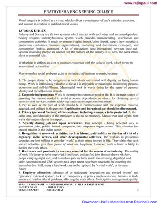 PRATHYUSHA ENGINEERING COLLEGE
SUBJECT CODE//NAME – GE6075/PROFESSIONAL ETHICS IN ENGINEERING
FACULTY NAME – SREEJA VIJAY
SUBJECT EXPERT - SREEJA VIJAY 4
Moral integrity is defined as a virtue, which reflects a consistency of one‘s attitudes, emotions,
and conduct in relation to justified moral values.
1.5 WORK ETHICS
Industry and Society are the two systems which interact with each other and are interdependent.
Society requires industry/business system which provides manufacturing, distribution and
consumption activities. It needs investment (capital input), labor (input), supply (raw materials),
production (industries, business organizations), marketing and distribution (transport), and
consumption (public, customer). A lot of transactions (and interactions) between these sub-
systems involving people are needed for the welfare of the society. It is here, the work ethics
plays an essential role.
Work ethics is defined as a set of attitudes concerned with the value of work, which forms the
motivational orientation.
Many complex social problems exist in the industrial/business scenario, because:
1. The people desire to be recognized as individuals and treated with dignity, as living human
beings. Work is intrinsically valuable so far as it is enjoyable or meaningful in allowing personal
expression and self-fulfillment. Meaningful work is worth doing for the sense of personal
identity and the self-esteem it holds.
2. Economic independence: Work is the major instrumental good in life. It is the main source of
providing the income needed to avoid economic dependence on others, for obtaining desired
materials and services, and for achieving status and recognition from others.
3. Pay as well as the pace of work should be in commensurate with the expertise required,
acquired, and utilized in the persons. Exploitation and bargained pay should be discouraged.
4. Privacy (personal freedom) of the employee, including women, is to be protected. At the
same time, confidentiality of the employer is also to be protected. Mutual trust and loyalty both
ways play major roles in this aspect.
5. Security during job and upon retirement: This concept is being accepted only in
government jobs, public limited companies, and corporate organizations. This situation has
created tension in the Indian scene.
6. Recognition to non-work activities, such as leisure, paid holiday on the day of visit of a
dignitary, social service, and other developmental activities. The workers in prosperous
countries are less willing to consider ‗work‘ as their prime interest in life. They claim that such
service activities give them peace of mind and happiness. However, such a trend is likely to
decline the work ethics.
7. Hard work and productivity are very essential for the success of an industry. The quality
of work life deserves to be improved. Hard labor, undignified jobs (human-drawn rikshaw,
people carrying night soil), and hazardous jobs are to be made less straining, dignified, and
safer. Automation and CNC systems to a large extent have been successful in lessening the
human burden. Still, many a hard work can not be replaced by ‗virtual work‘, in the near
future.
8. Employee alienation: Absence of or inadequate ‗recognition and reward system‘ and
‗grievance redressal system‘, lack of transparency in policy implementation, factions in trade
unions etc. lead to ethical problems, affecting the work ethics. Participative management, quality
www.rejinpaul.com
www.rejinpaul.com
Download Useful Materials from Rejinpaul.com
 