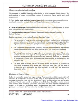 PRATHYUSHA ENGINEERING COLLEGE
SUBJECT CODE//NAME – GE6075/PROFESSIONAL ETHICS IN ENGINEERING
FACULTY NAME – SREEJA VIJAY
SUBJECT EXPERT - SREEJA VIJAY 40
4.Education and mutual understanding:
The codes can be used for discussion and reflection on moral issues and thereby improve the
understanding of moral responsibilities among all engineers, clients, public and good
organizations.
5. Contributing to the profession’s public image: Codes present the engineering profession as
an ethically committed society in the eyes of the public thus enhancing their image.
6. Protecting status quo:Codes establish ethical conventions, which can help promote an agreed
upon minimum level of ethical conduct.
7. Promoting business interests:Codes can place unwarranted restraints of commerce on
business dealings.
Relative importance of the various functions of codes of ethics
 The perspective of engg as social experimentation clearly emphasizes the primary role
„supportive function of the codes of ethics. This is so because, only this support enables
engineers, speak out clearly and openly their views, to those affected by engg projects.
 The, „inspiration and guidance and „educative functions are also important in promoting
mutual understanding and in motivating engineers to act with higher moral standards.
 The „disciplinary function in engg codes is of secondary importance. Those with
unethical conduct when exposed are subject to law. Developing elaborate paralegal
procedures within professional societies duplicates a function which can be done better
by legal system. At best, codes should try to discipline engineers in areas which are not
covered by law.
 The worst abuse of codes has been to restrict honest moral effort in the name of
„preserving professions public image and „protecting status quo. The best way to
increase trust is by encouraging and aiding engineers to speak freely and responsibly
about public safety.
Limitations of Codes of Ethics
Codes are restricted to general and vague wording. They cannot be straightaway applied to all
situations. It is impossible to foresee the full range of moral problems that can arise in a c
omplex profession like engg. It is easy for different clauses of codes to come into conflict with
each other. Usually codes provide no guidance as to which clause should have priority in those
cases, creating moral dilemmas. They cannot serve as the final moral authority for professional
conduct. If the code of a professional society is taken as the last word, it means that we are
getting into a particular set of conventions i.e. ethical conventionalism.
www.rejinpaul.com
www.rejinpaul.com
Download Useful Materials from Rejinpaul.com
 