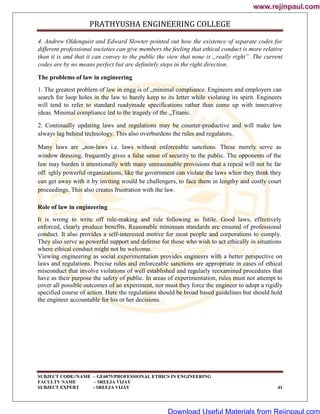 PRATHYUSHA ENGINEERING COLLEGE
SUBJECT CODE//NAME – GE6075/PROFESSIONAL ETHICS IN ENGINEERING
FACULTY NAME – SREEJA VIJAY
SUBJECT EXPERT - SREEJA VIJAY 41
4. Andrew Oldenquist and Edward Slowter pointed out how the existence of separate codes for
different professional societies can give members the feeling that ethical conduct is more relative
than it is and that it can convey to the public the view that none is „really right‟. The current
codes are by no means perfect but are definitely steps in the right direction.
The problems of law in engineering
1. The greatest problem of law in engg is of „minimal compliance. Engineers and employers can
search for loop holes in the law to barely keep to its letter while violating its spirit. Engineers
will tend to refer to standard readymade specifications rather than come up with innovative
ideas. Minimal compliance led to the tragedy of the „Titanic.
2. Continually updating laws and regulations may be counter-productive and will make law
always lag behind technology. This also overburdens the rules and regulators.
Many laws are „non-laws i.e. laws without enforceable sanctions. These merely serve as
window dressing, frequently gives a false sense of security to the public. The opponents of the
law may burden it intentionally with many unreasonable provisions that a repeal will not be far
off. ighly powerful organizations, like the government can violate the laws when they think they
can get away with it by inviting would be challengers, to face them in lengthy and costly court
proceedings. This also creates frustration with the law.
Role of law in engineering
It is wrong to write off rule-making and rule following as futile. Good laws, effectively
enforced, clearly produce benefits. Reasonable minimum standards are ensured of professional
conduct. It also provides a self-interested motive for most people and corporations to comply.
They also serve as powerful support and defense for those who wish to act ethically in situations
where ethical conduct might not be welcome.
Viewing engineering as social experimentation provides engineers with a better perspective on
laws and regulations. Precise rules and enforceable sanctions are appropriate in cases of ethical
misconduct that involve violations of well established and regularly reexamined procedures that
have as their purpose the safety of public. In areas of experimentation, rules must not attempt to
cover all possible outcomes of an experiment, nor must they force the engineer to adopt a rigidly
specified course of action. Here the regulations should be broad based guidelines but should hold
the engineer accountable for his or her decisions.
www.rejinpaul.com
www.rejinpaul.com
Download Useful Materials from Rejinpaul.com
 