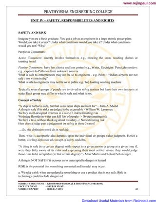 PRATHYUSHA ENGINEERING COLLEGE
SUBJECT CODE//NAME – GE6075/PROFESSIONAL ETHICS IN ENGINEERING
FACULTY NAME – SREEJA VIJAY
SUBJECT EXPERT - SREEJA VIJAY 42
UNIT IV – SAFETY, RESPONSIBILITIES AND RIGHTS
SAFETY AND RISK
Imagine you are a fresh graduate. You get a job as an engineer in a large atomic power plant.
Would you take it or not? Under what conditions would you take it? Under what conditions
would you not? Why?
People as Consumers:
Active Consumers: directly involve themselves e.g., mowing the lawn, washing clothes or
toasting bread.
Passive Consumers: have less choice and less control e.g., Water, Electricity, Petrol,Bystanders:
e.g., exposed to Pollution from unknown sources
What is safe to entrepreneurs may not be so to engineers . e.g. Pilots : ―Indian airports are not
safe : low vision in fog‖
What is safe to engineers may not be so to public e.g. Top loading washing machine
Typically several groups of people are involved in safety matters but have their own interests at
stake. Each group may differ in what is safe and what is not.
Concept of Safety
―A ship in harbor is safe, but that is not what ships are built for‖ – John A. Shedd
A thing is safe if its risks are judged to be acceptable - William W. Lawrence
We buy an ill-designed Iron box in a sale-> Underestimating risk
We judge fluoride in water can kill lots of people -> Overestimating risk
We hire a taxi, without thinking about its safety -> Not estimating risk
How does a judge pass a judgement on safety in these 3 cases?
….So, this definition won't do in real life.
Then, what is acceptable also depends upon the individual or groups value judgment. Hence a
better, working definition of concept of safety could be,
―A thing is safe (to a certain degree) with respect to a given person or group at a given time if,
were they fully aware of its risks and expressing their most settled values, they would judge
those risks to be acceptable (to that certain degree).‖ - Mike Martin and Roland Schinzinger
A thing is NOT SAFE if it exposes us to unacceptable danger or hazard
RISK is the potential that something unwanted and harmful may occur.
a. We take a risk when we undertake something or use a product that is not safe. Risk in
technology could include dangers of
www.rejinpaul.com
www.rejinpaul.com
Download Useful Materials from Rejinpaul.com
 