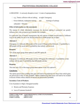PRATHYUSHA ENGINEERING COLLEGE
SUBJECT CODE//NAME – GE6075/PROFESSIONAL ETHICS IN ENGINEERING
FACULTY NAME – SREEJA VIJAY
SUBJECT EXPERT - SREEJA VIJAY 44
A DISASTER = A seriously disruptive event + A state of unpreparedness.
 e.g., Titanic collision with an iceberg, at night: Emergency
 Fewer lifeboats, inadequate training and warnings of icebergs
unheeded -> Disaster.
Effect of information on risk assessments
The manner in which information necessary for decision making is presented can greatly
influence how risks are perceived. Consider this example:
In a particular case of disaster management, the only options available are provided in 2 different
ways to the public for one to be chosen (where lives of 600 people are at stake).
Alternate 1
If program A is followed, 200 people will be saved. If Program B is followed, 1/3 probability is
600 people will be saved and 2/3 probability that nobody will be saved.
Response
72% of the target group chose option A and 28% option B
Alternate 2
If program A is followed, 400 people will die. If Program B is followed, 1/3 probability is that
nobody will die and 2/3 probability that 600 people will die.
Response
This time only 22% of the target group chose option A and 78% option B
Conclusion:
The option perceived as yielding firm gain will tend to be preferred over those from which gains
are perceived as risky or only probable. Option emphasizing firm losses will tend to be avoided
in favour of those whose chances of success are perceived as probable.
Secondary Costs of Products
Cost of products is High, if designed unsafely
 Returns and Warranty Expenses
 Loss of Customer Goodwill
www.rejinpaul.com
www.rejinpaul.com
Download Useful Materials from Rejinpaul.com
 