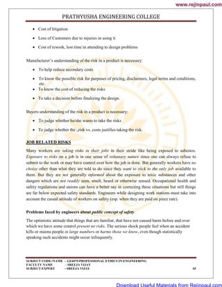 PRATHYUSHA ENGINEERING COLLEGE
SUBJECT CODE//NAME – GE6075/PROFESSIONAL ETHICS IN ENGINEERING
FACULTY NAME – SREEJA VIJAY
SUBJECT EXPERT - SREEJA VIJAY 45
 Cost of litigation
 Loss of Customers due to injuries in using it
 Cost of rework, lost time in attending to design problems
Manufacturer‘s understanding of the risk in a product is necessary:
 To help reduce secondary costs
 To know the possible risk for purposes of pricing, disclaimers, legal terms and conditions,
etc.
 To know the cost of reducing the risks
 To take a decision before finalizing the design.
Buyers understanding of the risk in a product is necessary:
 To judge whether he/she wants to take the risks
 To judge whether the „risk vs. costs justifies taking the risk.
JOB RELATED RISKS
Many workers are taking risks in their jobs in their stride like being exposed to asbestos.
Exposure to risks on a job is in one sense of voluntary nature since one can always refuse to
submit to the work or may have control over how the job is done. But generally workers have no
choice other than what they are told to do since they want to stick to the only job available to
them. But they are not generally informed about the exposure to toxic substances and other
dangers which are not readily seen, smelt, heard or otherwise sensed. Occupational health and
safety regulations and unions can have a better say in correcting these situations but still things
are far below expected safety standards. Engineers while designing work stations must take into
account the casual attitude of workers on safety (esp. when they are paid on piece rate).
Problems faced by engineers about public concept of safety
The optimistic attitude that things that are familiar, that have not caused harm before and over
which we have some control present no risks. The serious shock people feel when an accident
kills or maims people in large numbers or harms those we know, even though statistically
speaking such accidents might occur infrequently.
www.rejinpaul.com
www.rejinpaul.com
Download Useful Materials from Rejinpaul.com
 