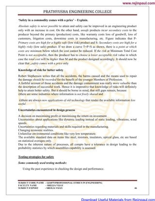 PRATHYUSHA ENGINEERING COLLEGE
SUBJECT CODE//NAME – GE6075/PROFESSIONAL ETHICS IN ENGINEERING
FACULTY NAME – SREEJA VIJAY
SUBJECT EXPERT - SREEJA VIJAY 46
‘Safety in a commodity comes with a price’ – Explain.
Absolute safety is never possible to attain and safety can be improved in an engineering product
only with an increase in cost. On the other hand, unsafe products incur secondary costs to the
producer beyond the primary (production) costs, like warranty costs loss of goodwill, loss of
customers, litigation costs, downtime costs in manufacturing, etc. Figure indicates that P-
Primary costs are high for a highly safe (low risk) product and S- Secondary costs are high for a
highly risky (low safe) product. If we draw a curve T=P+S as shown, there is a point at which
costs are minimum below which the cost cannot be reduced. If the risk at Minimum Total Cost
Point is not acceptable, then the producer has to choose a lower acceptable risk value in which
case the total cost will be higher than M and the product designed accordingly. It should now be
clear that „safety comes with a price only
Knowledge of risk for better safety
Robert Stephenson writes that all the accidents, the harms caused and the means used to repair
the damage should be recorded for the benefit of the younger Members of Profession.
A faithful account of those accidents and the damage containment was really more valuable than
the description of successful work. Hence it is imperative that knowledge of risks will definitely
help to attain better safety. But it should be borne in mind, that still gaps remain, because
i)there are some industries where information is not freely shared and
ii)there are always new applications of old technology that render the available information less
useful.
Uncertainties encountered in design process
A decision on maximising profit or maximising the return on investment.
Uncertainties about applications like dynamic loading instead of static loading, vibrations, wind
speeds.
Uncertainties regarding materials and skills required in the manufacturing.
Changing economic realities.
Unfamiliar environmental conditions like very low temperature.
The available standard data on items like steel, resistors, insulators, optical glass, etc are based
on statistical averages only.
Due to the inherent nature of processes, all compts have a tolerance in design leading to the
probability statistics by which assemblies capability is assessed.
Testing strategies for safety
Some commonly used testing methods:
Using the past experience in checking the design and performance.
www.rejinpaul.com
www.rejinpaul.com
Download Useful Materials from Rejinpaul.com
 