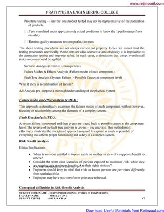 PRATHYUSHA ENGINEERING COLLEGE
SUBJECT CODE//NAME – GE6075/PROFESSIONAL ETHICS IN ENGINEERING
FACULTY NAME – SREEJA VIJAY
SUBJECT EXPERT - SREEJA VIJAY 47
Prototype testing - Here the one product tested may not be representative of the population
of products.

Tests simulated under approximately actual conditions to know the 
performance flaws
on safety.

Routine quality assurance tests on production runs.
The above testing procedures are not always carried out properly. Hence we cannot trust the
testing procedures uncritically. Some tests are also destructive and obviously it is impossible to
do destructive testing and improve safety. In such cases, a simulation that traces hypothetical
risky outcomes could be applied.
Scenario Analysis (Event -> Consequences)
Failure Modes & Effects Analysis (Failure modes of each component)
Fault Tree Analysis (System Failure -> Possible Causes at component level)
What if there is a combination of factors?
All Analysis pre-suppose a thorough understanding of the physical system
Failure modes and effect analysis (FMEA) :
This approach systematically examines the failure modes of each component, without however,
focusing on relationships among the elements of a complex system.
Fault Tree Analysis (FTA) :
A system failure is proposed and then events are traced back to possible causes at the component
level. The reverse of the fault-tree analysis is „event – tree analysis. This method most
effectively illustrates the disciplined approach required to capture as much as possible of
everything that affects proper functioning and safety of a complex system.
Risk Benefit Analysis
Ethical Implications
 When is someone entitled to impose a risk on another in view of a supposed benefit to
others?
 Consider the worst case scenarios of persons exposed to maximum risks while they
are reaping only minimum benefits. Are their rights violated?
 Are they provided safer alternatives?
 Engineers should keep in mind that risks to known persons are perceived differently
from statistical risks
 Engineers may have no control over grievance redressal.
Conceptual difficulties in Risk-Benefit Analysis
www.rejinpaul.com
www.rejinpaul.com
Download Useful Materials from Rejinpaul.com
 
