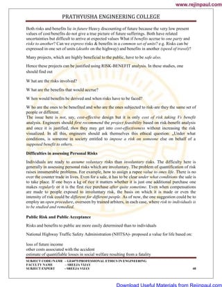 PRATHYUSHA ENGINEERING COLLEGE
SUBJECT CODE//NAME – GE6075/PROFESSIONAL ETHICS IN ENGINEERING
FACULTY NAME – SREEJA VIJAY
SUBJECT EXPERT - SREEJA VIJAY 48
Both risks and benefits lie in future Heavy discounting of future because the very low present
values of cost/benefits do not give a true picture of future sufferings. Both have related
uncertainties but difficult to arrive at expected values What if benefits accrue to one party and
risks to another? Can we express risks & benefits in a common set of units? e.g. Risks can be
expressed in one set of units (deaths on the highway) and benefits in another (speed of travel)?
Many projects, which are highly beneficial to the public, have to be safe also.
Hence these projects can be justified using RISK-BENEFIT analysis. In these studies, one
should find out
W hat are the risks involved?
W hat are the benefits that would accrue?
W hen would benefits be derived and when risks have to be faced?
W ho are the ones to be benefited and who are the ones subjected to risk-are they the same set of
people or different.
The issue here is not, say, cost-effective design but it is only cost of risk taking Vs benefit
analysis. Engineers should first recommend the project feasibility based on risk-benefit analysis
and once it is justified, then they may get into cost-effectiveness without increasing the risk
visualized. In all this, engineers should ask themselves this ethical question: „Under what
conditions, is someone in society entitled to impose a risk on someone else on behalf of a
supposed benefit to others.
Difficulties in assessing Personal Risks
Individuals are ready to assume voluntary risks than involuntary risks. The difficulty here is
generally in assessing personal risks which are involuntary. The problem of quantification of risk
raises innumerable problems. For example, how to assign a rupee value to ones life. There is no
over the counter trade in lives. Even for a sale, it has to be clear under what conditions the sale is
to take place. If one buys a kg of rice it matters whether it is just one additional purchase one
makes regularly or it is the first rice purchase after quite sometime. Even when compensations
are made to people exposed to involuntary risk, the basis on which it is made or even the
intensity of risk could be different for different people. As of now, the one suggestion could be to
employ an open procedure, overseen by trained arbiters, in each case, where risk to individuals is
to be studied and remedied.
Public Risk and Public Acceptance
Risks and benefits to public are more easily determined than to individuals
National Highway Traffic Safety Administration (NHTSA)- proposed a value for life based on:
loss of future income
other costs associated with the accident
estimate of quantifiable losses in social welfare resulting from a fatality
www.rejinpaul.com
www.rejinpaul.com
Download Useful Materials from Rejinpaul.com
 