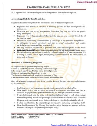 PRATHYUSHA ENGINEERING COLLEGE
SUBJECT CODE//NAME – GE6075/PROFESSIONAL ETHICS IN ENGINEERING
FACULTY NAME – SREEJA VIJAY
SUBJECT EXPERT - SREEJA VIJAY 49
NOT a proper basis for determining the optimal expenditure allocated to saving lives
Accounting publicly for benefits and risks
Engineers should account publicly for benefits and risks in the following manner:
 Engineers must remain as objective as humanly possible in their investigations and
conclusions.
 They must also state openly any personal biases that they may have about the project
being investigated.
 Engineers, even if they are acknowledged experts, may not have complete knowledge of
the issues at hand.
 They should, if necessary, admit their lack of knowledge, in any particular area publicly.
 A willingness to admit uncertainty and also to reveal methodology and sources
particularly when numerical data is presented.
 The way statistical information is presented can create misconceptions in the public
mind. Hence it should be presented in a way to improve realistic interpretations.
 They must consider the views of the parties affected by the project under study before
coming to conclusions.
 The type of action taken should be morally evaluated regardless of its consequences. If it
is wrong to violate certain rights, then figuring out the benefit of the consequences of
doing so is irrelevant.
Difficulties in establishing Safeguards
Incomplete knowledge of the engineering subject
Refusal to face hard questions caused by lack of knowledge
False sense of security e.g. Nuclear waste disposal problem
Caution in stating probabilities of rare events
Varying understanding of risk based on presentation of facts
Risk assessments based on incorrect/unacceptable assumptions/data
Only a few persons/groups participate in the exercise Some of the ways by which engineers may
try to reduce risks.
 In all the areas of works, engineers should give top priority for product safety.
 They should believe that accidents are caused by dangerous conditions that can be
corrected. Negligence and operator errors are not the principal causes of accidents.
 If a product is made safe, the initial costs need not be high if safety is built into a product
from the beginning. It is the design changes done at a later date that are costly. Even then
life cycle costs can be made lower for the redesigned or retrofitted product (for safety).
 If safety is not built into the original design, people can be hurt during testing stage itself.
 They should get out of the thinking that warnings about hazards are adequate and that
insurance coverage is cheaper than planning for safety.
www.rejinpaul.com
www.rejinpaul.com
Download Useful Materials from Rejinpaul.com
 