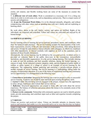 PRATHYUSHA ENGINEERING COLLEGE
SUBJECT CODE//NAME – GE6075/PROFESSIONAL ETHICS IN ENGINEERING
FACULTY NAME – SREEJA VIJAY
SUBJECT EXPERT - SREEJA VIJAY 5
circles, job rotation, and flexible working hours are some of the measures to counter this
situation.
9. A different view of work ethics: Work is considered as a necessary evil. It is a thing one
must do in order to avoid worse evils, such as dependency and poverty. That is a major source of
anxiety and unhappiness.
10. As per the Protestant Work Ethics, It is to be obtained rationally, diligently, and without
compromising with other values such as spending time with one‘s family and not exploiting or
harming others
By work ethics, duties to the self, family, society, and nation are fulfilled. Rights of the
individuals are respected and nourished. Values and virtues are cultivated and enjoyed by all
human beings.
1.6 SERVICE LEARNING
Service learning refers to learning the service policies, procedures, norms, and conditions, other
than ‗the technical trade practices‘. The service learning includes the characteristics of the work,
basic requirements, security of the job, and awareness of the procedures, while taking decisions
and actions. It helps the individuals to interact ethically with colleagues, to effectively coordinate
with other departments, to interact cordially with suppliers as well as the customers, and to
maintain all these friendly interactions.
Alternatively, the service learning may be defined as the non-paid activity, in which service is
provided on voluntary basis to the public (have-nots in the community), non-profitable
institutions, and charitable organizations. It is the service during learning. This includes training
or study on real life problems and their possible solutions, during the formal learning, i.e.,
courses of study. In the industrial scenario, adoption, study, and development of public health or
welfare or safety system of a village or school is an example of service learning by the
employees. The engineering student analyzing and executing a socially-relevant project is
another example of service learning. The service learning is a methodology falling under the
category of experiential education. It is one of the forms of experiential learning and community
service opportunities. It is distinguished in the following ways:
1. Connection to curriculum: Integrating the learning into a service project is a key to successful
service learning. Academic ties should be clear and built upon existing disciplinary skills.
2. Learner’s voice: Beyond being actively engaged in the project, trainees have the opportunity
to select, design, implement, and evaluate their service activity.
3. Reflection: Structured opportunities are created to think, talk, and write about the service
experience. The balance of reflection and action allows the trainee to be constantly aware of the
impact of their work.
4. Partners in the community: Partnership with community agencies are used to identify genuine
needs, provide mentorship, and contribute input such as labor and expertise towards completing
the project.
1.7 VIRTUES
Virtues are positive and preferred values. Virtues are desirable attitudes or character traits,
motives and emotions that enable us to be successful and to act in ways that develop our highest
www.rejinpaul.com
www.rejinpaul.com
Download Useful Materials from Rejinpaul.com
 