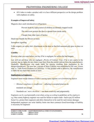PRATHYUSHA ENGINEERING COLLEGE
SUBJECT CODE//NAME – GE6075/PROFESSIONAL ETHICS IN ENGINEERING
FACULTY NAME – SREEJA VIJAY
SUBJECT EXPERT - SREEJA VIJAY 50
 All it takes to make a product safe is to have different perspective on the design problem
with emphasis on safety.
Examples of Improved Safety
Magnetic door catch introduced on refrigerators
Prevent death by asphyxiation of children accidentally trapped inside
The catch now permits the door to opened from inside easily
Cheaper than older types of latches
Dead-man Handle for Drivers in trains
Semaphore signaling
Volks wagen's car safety belt -Attachment on the door so that belt automatically goes in place on
entry
Liability
Examine what you want before you buy If he is negligent, he suffers the bad bargain.
Law will not aid those who are negligent „Privity of Contract: User, if he is not a party to the
contract, has no rights for any claim ( user buys from the retailer and not from the manufacturer).
Gradually, Manufacturer was made liable for injuries resulting from negligence in the
design/manufacture. The new law: concept of Strict Liability was established in the case „Green
man vs. Yuba Power Products in California.
I f the product sold is defective, the manufacturer
is liable for any harm that results to users
Implications to Engineers:
Engineers must weigh chances of defect causing injury against cost of minimizing defects

Minimal compliance is insufficient
–adhering to accepted practices &
standards not enough

Standards are
mere checklists
- use them creatively and judgmentally
Engineers can be sued personally even when acting according to guidelines set by employers
e.g. One county highway engineer was sued for failure to repair roads-- had to pay $2 million
Some Cos. protect their engineers and allow themselves to be sued for such money damages
Independent engineers can write liability limits into their contracts Good knowledge of liability
is necessary for engineers
www.rejinpaul.com
www.rejinpaul.com
Download Useful Materials from Rejinpaul.com
 