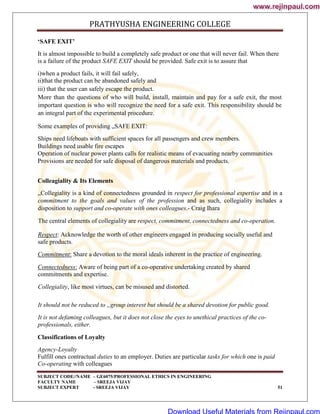 PRATHYUSHA ENGINEERING COLLEGE
SUBJECT CODE//NAME – GE6075/PROFESSIONAL ETHICS IN ENGINEERING
FACULTY NAME – SREEJA VIJAY
SUBJECT EXPERT - SREEJA VIJAY 51
‘SAFE EXIT’
It is almost impossible to build a completely safe product or one that will never fail. When there
is a failure of the product SAFE EXIT should be provided. Safe exit is to assure that
i)when a product fails, it will fail safely,
ii)that the product can be abandoned safely and
iii) that the user can safely escape the product.
More than the questions of who will build, install, maintain and pay for a safe exit, the most
important question is who will recognize the need for a safe exit. This responsibility should be
an integral part of the experimental procedure.
Some examples of providing „SAFE EXIT:
Ships need lifeboats with sufficient spaces for all passengers and crew members.
Buildings need usable fire escapes
Operation of nuclear power plants calls for realistic means of evacuating nearby communities
Provisions are needed for safe disposal of dangerous materials and products.
Colleagiality & Its Elements
„Collegiality is a kind of connectedness grounded in respect for professional expertise and in a
commitment to the goals and values of the profession and as such, collegiality includes a
disposition to support and co-operate with ones colleagues.- Craig Ihara
The central elements of collegiality are respect, commitment, connectedness and co-operation.
Respect: Acknowledge the worth of other engineers engaged in producing socially useful and
safe products.
Commitment: Share a devotion to the moral ideals inherent in the practice of engineering.
Connectedness: Aware of being part of a co-operative undertaking created by shared
commitments and expertise.
Collegiality, like most virtues, can be misused and distorted.
It should not be reduced to „group interest but should be a shared devotion for public good.
It is not defaming colleagues, but it does not close the eyes to unethical practices of the co-
professionals, either.
Classifications of Loyalty
Agency-Loyalty
Fulfill ones contractual duties to an employer. Duties are particular tasks for which one is paid
Co-operating with colleagues
www.rejinpaul.com
www.rejinpaul.com
Download Useful Materials from Rejinpaul.com
 