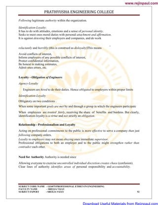 PRATHYUSHA ENGINEERING COLLEGE
SUBJECT CODE//NAME – GE6075/PROFESSIONAL ETHICS IN ENGINEERING
FACULTY NAME – SREEJA VIJAY
SUBJECT EXPERT - SREEJA VIJAY 52
Following legitimate authority within the organization.
Identification-Loyalty:
It has to do with attitudes, emotions and a sense of personal identity.
Seeks to meet ones moral duties with personal attachment and affirmation.
It is against detesting their employers and companies, and do work
reluctantly and horribly (this is construed as disloyalty)This means
Avoid conflicts of interest,
Inform employers of any possible conflicts of interest,
Protect confidential information,
Be honest in making estimates,
Admit ones errors, etc.
Loyalty - Obligation of Engineers
Agency-Loyalty
Engineers are hired to do their duties. Hence obligated to employers within proper limits
Identification-Loyalty
Obligatory on two conditions .
When some important goals are met by and through a group in which the engineers participate
When employees are treated fairly, receiving the share of benefits and burdens. But clearly,
identification-loyalty is a virtue and not strictly an obligation.
Relationship - Professionalism and Loyalty
Acting on professional commitments to the public is more effective to serve a company than just
following company orders.
Loyalty to employers may not mean obeying ones immediate supervisor.
Professional obligations to both an employer and to the public might strengthen rather than
contradict each other.
Need for Authority Authority is needed since
Allowing everyone to exercise uncontrolled individual discretion creates chaos (confusion).
Clear lines of authority identifies areas of personal responsibility and accountability.
www.rejinpaul.com
www.rejinpaul.com
Download Useful Materials from Rejinpaul.com
 