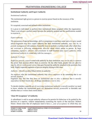 PRATHYUSHA ENGINEERING COLLEGE
SUBJECT CODE//NAME – GE6075/PROFESSIONAL ETHICS IN ENGINEERING
FACULTY NAME – SREEJA VIJAY
SUBJECT EXPERT - SREEJA VIJAY 53
Institutional Authority and Expert Authority
Institutional authority
The institutional right given to a person to exercise power based on the resources of the
institution.
It is acquired, exercised and defined within institutions.
It is given to individuals to perform their institutional duties assigned within the organisation.
There is not always a perfect match between the authority granted and the qualifications needed
to exercise it.
Expert authority
The possession of special knowledge, skill or competence to perform some task or to give sound
advice.Engineers may have expert authority but their institutional authority, may only be, to
provide management with analysis of possible ways to perform a technical task, after which they
are restricted to following managements directive about which option to pursue. In large
companies, engineers, advisors and consultants in staff function carry expert authority, while
institutional authority is vested only with line managers.
Authority Vs Power
Ineffective persons, even if vested with authority by their institution, may not be able to summon
the power their position allows them to exercise. On the other hand, people who are effective
may be able to wield greater power that goes beyond the authority attached to the positions they
hold. Highly respected engineers of proven integrity belong to this class.
Authority - Morally justified Observations on authority.
An employer who has institutional authority may direct engineers to do something that is not
morally justified.
Engineers may feel that they have an institutional duty to obey a directive that is morally
unjustified, but their moral duty, all things considered, is not to obey.
To decide whether a specific act of exercising institutional authority is morally justified, we need
to know whether the institutional goals are themselves morally permissible or desirable and
whether that act violates basic moral duties.
‘Zone Of Acceptance’ of Authority
A subordinate is said to accept authority whenever he permits his behaviour to be guided by the
decision of a superior, without independently examining the merits of that decision- Herbert
Simon .Simon notes that all employees tend to have a „zone of acceptance in which they are
www.rejinpaul.com
www.rejinpaul.com
Download Useful Materials from Rejinpaul.com
 