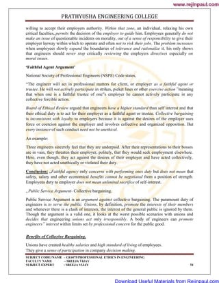 PRATHYUSHA ENGINEERING COLLEGE
SUBJECT CODE//NAME – GE6075/PROFESSIONAL ETHICS IN ENGINEERING
FACULTY NAME – SREEJA VIJAY
SUBJECT EXPERT - SREEJA VIJAY 54
willing to accept their employers authority. Within that zone, an individual, relaxing his own
critical faculties, permits the decision of the employer to guide him. Employees generally do not
make an issue of questionable incidents on morality, out of a sense of responsibility to give their
employer leeway within which to operate and often not to risk their jobs. The problem increases
when employees slowly expand the boundaries of tolerance and rationalize it. his only shows
that engineers should never stop critically reviewing the employers directives especially on
moral issues.
‘Faithful Agent Argument’
National Society of Professional Engineers (NSPE) Code states,
―The engineer will act in professional matters for client, or employer as a faithful agent or
trustee. He will not actively participate in strikes, picket lines or other coercive action ‖meaning
that when one is a faithful trustee of one‟s employer he cannot actively participate in any
collective forcible action.
Board of Ethical Review argued that engineers have a higher standard than self interest and that
their ethical duty is to act for their employer as a faithful agent or trustee. Collective bargaining
is inconsistent with loyalty to employers because it is against the desires of the employer uses
force or coercion against the employer and involves collective and organized opposition. But
every instance of such conduct need not be unethical.
An example:
Three engineers sincerely feel that they are underpaid. After their representations to their bosses
are in vain, they threaten their employer, politely, that they would seek employment elsewhere.
Here, even though, they act against the desires of their employer and have acted collectively,
they have not acted unethically or violated their duty.
Conclusion: „Faithful agency only concerns with performing ones duty but does not mean that
safety, salary and other economical benefits cannot be negotiated from a position of strength.
Employees duty to employer does not mean unlimited sacrifice of self-interest.
„Public Service Argument- Collective bargaining.
Public Service Argument is an argument against collective bargaining. The paramount duty of
engineers is to serve the public. Unions, by definition, promote the interests of their members
and whenever there is a clash of interests, the interest of the general public is ignored by them.
Though the argument is a valid one, it looks at the worst possible scenarios with unions and
decides that engineering unions act only irresponsibly. A body of engineers can promote
engineers‟ interest within limits set by professional concern for the public good.
Benefits of Collective Bargaining.
Unions have created healthy salaries and high standard of living of employees.
They give a sense of participation in company decision making.
www.rejinpaul.com
www.rejinpaul.com
Download Useful Materials from Rejinpaul.com
 