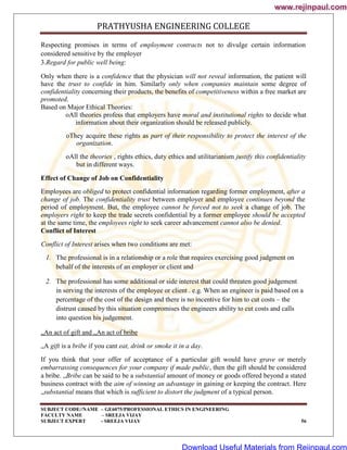 PRATHYUSHA ENGINEERING COLLEGE
SUBJECT CODE//NAME – GE6075/PROFESSIONAL ETHICS IN ENGINEERING
FACULTY NAME – SREEJA VIJAY
SUBJECT EXPERT - SREEJA VIJAY 56
Respecting promises in terms of employment contracts not to divulge certain information
considered sensitive by the employer
3.Regard for public well being:
Only when there is a confidence that the physician will not reveal information, the patient will
have the trust to confide in him. Similarly only when companies maintain some degree of
confidentiality concerning their products, the benefits of competitiveness within a free market are
promoted.
Based on Major Ethical Theories:
oAll theories profess that employers have moral and institutional rights to decide what
information about their organization should be released publicly.
oThey acquire these rights as part of their responsibility to protect the interest of the
organization.
oAll the theories , rights ethics, duty ethics and utilitarianism justify this confidentiality
but in different ways.
Effect of Change of Job on Confidentiality
Employees are obliged to protect confidential information regarding former employment, after a
change of job. The confidentiality trust between employer and employee continues beyond the
period of employment. But, the employee cannot be forced not to seek a change of job. The
employers right to keep the trade secrets confidential by a former employee should be accepted
at the same time, the employees right to seek career advancement cannot also be denied.
Conflict of Interest
Conflict of Interest arises when two conditions are met:
1. The professional is in a relationship or a role that requires exercising good judgment on
behalf of the interests of an employer or client and
2. The professional has some additional or side interest that could threaten good judgement
in serving the interests of the employee or client . e.g. When an engineer is paid based on a
percentage of the cost of the design and there is no incentive for him to cut costs – the
distrust caused by this situation compromises the engineers ability to cut costs and calls
into question his judgement.
„An act of gift and „An act of bribe
„A gift is a bribe if you cant eat, drink or smoke it in a day.
If you think that your offer of acceptance of a particular gift would have grave or merely
embarrassing consequences for your company if made public, then the gift should be considered
a bribe. „Bribe can be said to be a substantial amount of money or goods offered beyond a stated
business contract with the aim of winning an advantage in gaining or keeping the contract. Here
„substantial means that which is sufficient to distort the judgment of a typical person.
www.rejinpaul.com
www.rejinpaul.com
Download Useful Materials from Rejinpaul.com
 