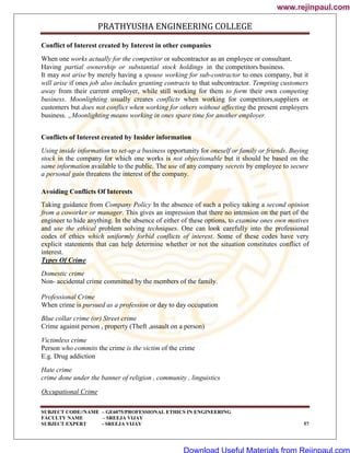 PRATHYUSHA ENGINEERING COLLEGE
SUBJECT CODE//NAME – GE6075/PROFESSIONAL ETHICS IN ENGINEERING
FACULTY NAME – SREEJA VIJAY
SUBJECT EXPERT - SREEJA VIJAY 57
Conflict of Interest created by Interest in other companies
When one works actually for the competitor or subcontractor as an employee or consultant.
Having partial ownership or substantial stock holdings in the competitors business.
It may not arise by merely having a spouse working for sub-contractor to ones company, but it
will arise if ones job also includes granting contracts to that subcontractor. Tempting customers
away from their current employer, while still working for them to form their own competing
business. Moonlighting usually creates conflicts when working for competitors,suppliers or
customers but does not conflict when working for others without affecting the present employers
business. „Moonlighting means working in ones spare time for another employer.
Conflicts of Interest created by Insider information
Using inside information to set-up a business opportunity for oneself or family or friends. Buying
stock in the company for which one works is not objectionable but it should be based on the
same information available to the public. The use of any company secrets by employee to secure
a personal gain threatens the interest of the company.
Avoiding Conflicts Of Interests
Taking guidance from Company Policy In the absence of such a policy taking a second opinion
from a coworker or manager. This gives an impression that there no intension on the part of the
engineer to hide anything. In the absence of either of these options, to examine ones own motives
and use the ethical problem solving techniques. One can look carefully into the professional
codes of ethics which uniformly forbid conflicts of interest. Some of these codes have very
explicit statements that can help determine whether or not the situation constitutes conflict of
interest.
Types Of Crime
Domestic crime
Non- accidental crime committed by the members of the family.
Professional Crime
When crime is pursued as a profession or day to day occupation
Blue collar crime (or) Street crime
Crime against person , property (Theft ,assault on a person)
Victimless crime
Person who commits the crime is the victim of the crime
E.g. Drug addiction
Hate crime
crime done under the banner of religion , community , linguistics
Occupational Crime
www.rejinpaul.com
www.rejinpaul.com
Download Useful Materials from Rejinpaul.com
 