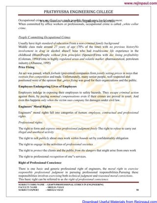 PRATHYUSHA ENGINEERING COLLEGE
SUBJECT CODE//NAME – GE6075/PROFESSIONAL ETHICS IN ENGINEERING
FACULTY NAME – SREEJA VIJAY
SUBJECT EXPERT - SREEJA VIJAY 58
Occupational crimes are illegal acts made possible through ones lawful employment.
It is the secretive violation of laws regulating work activities.
When committed by office workers or professionals, occupational crime is called „white collar
crime.
People C ommitting Occupational Crimes
Usually have high standard of education From a non-criminal family background
Middle class male around 27 years of age (70% of the time) with no previous historyNo
involvement in drug or alcohol abuseT hose who had troublesome life experience in the
childhood (Blum)People without firm principles (Spencer)Firms with dec lining profitability
(Coleman, 1994)Firms in highly regulated areas and volatile market -pharmaceutical, petroleum
industry.(Albanese, 1995)
Price Fixing
An act was passed, which forbade (prevented) companies from jointly setting prices in ways that
restrain free competition and trade. Unfortunately, many senior people, well respected and
positioned were of the opinion that „price fixing was good for their organizations and the public.
Employees Endangering Lives of Employees
Employers indulge in exposing their employees to safety hazards. They escape criminal action
against them, by paying nominal compensations even if their crimes are proved in court. And
even this happens only when the victim sues company for damages under civil law.
Engineers’ Moral Rights
Engineers‟ moral rights fall into categories of human, employee, contractual and professional
rights.
Professional rights:
The right to form and express ones professional judgment freely The right to refuse to carry out
illegal and unethical activity
The right to talk publicly about ones work within bounds set by confidentiality obligation
The right to engage in the activities of professional societies
The right to protect the clients and the public from the dangers that might arise from ones work
The right to professional recognition of one‟s services.
Right of Professional Conscience
There is one basic and generic professional right of engineers, the moral right to exercise
responsible professional judgment in pursuing professional responsibilities.Pursuing these
responsibilities involves exercising both technical judgment and reasoned moral convictions.
This basic right can be referred to as the right of professional conscience.
www.rejinpaul.com
www.rejinpaul.com
Download Useful Materials from Rejinpaul.com
 