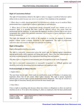 PRATHYUSHA ENGINEERING COLLEGE
SUBJECT CODE//NAME – GE6075/PROFESSIONAL ETHICS IN ENGINEERING
FACULTY NAME – SREEJA VIJAY
SUBJECT EXPERT - SREEJA VIJAY 59
Right of Conscientious Refusal
The right of Conscientious refusal is the right to refuse to engage in unethical behaviour and to
refuse to do so solely because one views it as unethical. Two situations to be considered.
1. Where there is widely shared agreement in profession as to whether an act is unethical Here,
professionals have a moral right to refuse to participate in such activities.
2. Where there is room for disagreement among reasonable people over whether an act is
unethical. Here, it is possible that there could be different ethical view points from the
professional and the employer. In such cases the engineers can have a limited right to turn down
assignments that violates their personal conscience only in matters of great importance such as
threats to human life.
This right also depends on the ability of the employer to reassign the engineer to alternate
projects without serious economic hardships to the organization. The right of professional
conscience does not extend to the right to be paid for not working.
Right to Recognition
Right to Recognition involves two parts.
The right to reasonable remuneration gives the moral right for fighting against corporations
making good profits while engineers are being paid poorly. Also is the case where patents are
not being rewarded properly by the corporations benefiting from such patents.
The other right to recognition is non-monetary part of recognition to the work of engineers.
But what is reasonable remuneration or reasonable recognition is a difficult question and
should be resolved by discussions between employees and employers only.
Professional Rights & Ethical Theories
1. Rights Ethics:
The most basic human right, which needs no justification, as per A.I.Meldon, is to pursue ones
legitimate (those that do not violate others rights) interests. The right to pursue legitimate
interests gives a person right to pursue professional moral obligations. This may be viewed as a
human right of conscience directly derived from the basic human right.
2. Duty Ethics:
I have a right to something only because others have duties or obligations to allow me (and not
interfere) to do so. If we derive the meaning of „others as employers, then the basic professional
www.rejinpaul.com
www.rejinpaul.com
Download Useful Materials from Rejinpaul.com
 