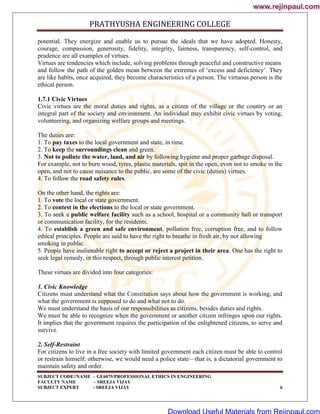 PRATHYUSHA ENGINEERING COLLEGE
SUBJECT CODE//NAME – GE6075/PROFESSIONAL ETHICS IN ENGINEERING
FACULTY NAME – SREEJA VIJAY
SUBJECT EXPERT - SREEJA VIJAY 6
potential. They energize and enable us to pursue the ideals that we have adopted. Honesty,
courage, compassion, generosity, fidelity, integrity, fairness, transparency, self-control, and
prudence are all examples of virtues.
Virtues are tendencies which include, solving problems through peaceful and constructive means
and follow the path of the golden mean between the extremes of ‗excess and deficiency‘. They
are like habits, once acquired, they become characteristics of a person. The virtuous person is the
ethical person.
1.7.1 Civic Virtues
Civic virtues are the moral duties and rights, as a citizen of the village or the country or an
integral part of the society and environment. An individual may exhibit civic virtues by voting,
volunteering, and organizing welfare groups and meetings.
The duties are:
1. To pay taxes to the local government and state, in time.
2. To keep the surroundings clean and green.
3. Not to pollute the water, land, and air by following hygiene and proper garbage disposal.
For example, not to burn wood, tyres, plastic materials, spit in the open, even not to smoke in the
open, and not to cause nuisance to the public, are some of the civic (duties) virtues.
4. To follow the road safety rules.
On the other hand, the rights are:
1. To vote the local or state government.
2. To contest in the elections to the local or state government.
3. To seek a public welfare facility such as a school, hospital or a community hall or transport
or communication facility, for the residents.
4. To establish a green and safe environment, pollution free, corruption free, and to follow
ethical principles. People are said to have the right to breathe in fresh air, by not allowing
smoking in public.
5. People have inalienable right to accept or reject a project in their area. One has the right to
seek legal remedy, in this respect, through public interest petition.
These virtues are divided into four categories:
1. Civic Knowledge
Citizens must understand what the Constitution says about how the government is working, and
what the government is supposed to do and what not to do.
We must understand the basis of our responsibilities as citizens, besides duties and rights.
We must be able to recognize when the government or another citizen infringes upon our rights.
It implies that the government requires the participation of the enlightened citizens, to serve and
survive.
2. Self-Restraint
For citizens to live in a free society with limited government each citizen must be able to control
or restrain himself; otherwise, we would need a police state—that is, a dictatorial government to
maintain safety and order.
www.rejinpaul.com
www.rejinpaul.com
Download Useful Materials from Rejinpaul.com
 