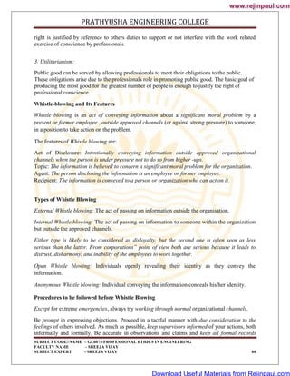 PRATHYUSHA ENGINEERING COLLEGE
SUBJECT CODE//NAME – GE6075/PROFESSIONAL ETHICS IN ENGINEERING
FACULTY NAME – SREEJA VIJAY
SUBJECT EXPERT - SREEJA VIJAY 60
right is justified by reference to others duties to support or not interfere with the work related
exercise of conscience by professionals.
3. Utilitarianism:
Public good can be served by allowing professionals to meet their obligations to the public.
These obligations arise due to the professionals role in promoting public good. The basic goal of
producing the most good for the greatest number of people is enough to justify the right of
professional conscience.
Whistle-blowing and Its Features
Whistle blowing is an act of conveying information about a significant moral problem by a
present or former employee , outside approved channels (or against strong pressure) to someone,
in a position to take action on the problem.
The features of Whistle blowing are:
Act of Disclosure: Intentionally conveying information outside approved organizational
channels when the person is under pressure not to do so from higher -ups.
Topic: The information is believed to concern a significant moral problem for the organization.
Agent: The person disclosing the information is an employee or former employee.
Recipient: The information is conveyed to a person or organization who can act on it.
Types of Whistle Blowing
External Whistle blowing: The act of passing on information outside the organisation.
Internal Whistle blowing: The act of passing on information to someone within the organization
but outside the approved channels.
Either type is likely to be considered as disloyalty, but the second one is often seen as less
serious than the latter. From corporations‟ point of view both are serious because it leads to
distrust, disharmony, and inability of the employees to work together.
Open Whistle blowing: Individuals openly revealing their identity as they convey the
information.
Anonymous Whistle blowing: Individual conveying the information conceals his/her identity.
Procedures to be followed before Whistle Blowing
Except for extreme emergencies, always try working through normal organizational channels.
Be prompt in expressing objections. Proceed in a tactful manner with due consideration to the
feelings of others involved. As much as possible, keep supervisors informed of your actions, both
informally and formally. Be accurate in observations and claims and keep all formal records
www.rejinpaul.com
www.rejinpaul.com
Download Useful Materials from Rejinpaul.com
 