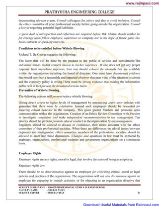 PRATHYUSHA ENGINEERING COLLEGE
SUBJECT CODE//NAME – GE6075/PROFESSIONAL ETHICS IN ENGINEERING
FACULTY NAME – SREEJA VIJAY
SUBJECT EXPERT - SREEJA VIJAY 61
documenting relevant events. Consult colleagues for advice and also to avoid isolation. Consult
the ethics committee of your professional society before going outside the organization. Consult
a lawyer regarding potential legal liabilities.
A great deal of introspection and reflection are required before WB. Motive should neither be
for revenge upon fellow employee, supervisor or company nor in the hope of future gains like
book contracts or speaking tours etc.
Conditions to be satisfied before Whistle Blowing
Richard T. De George suggests the following:
The harm that will be done by the product to the public is serious and considerable.The
individual makes his/her concern known to his/her superiors . If one does not get any proper
response from immediate superiors, then one should exhaust the channels that are available
within the organization including the board of directors. One must have documented evidence
that would convince a reasonable and impartial observer that ones view of the situation is correct
and the company policy is wrong.There must be strong evidence that making the information
public will in fact prevent the threatened serious harm.
Prevention of Whistle Blowing
The following actions will prevent/reduce whistle blowing:
Giving direct access to higher levels of management by announcing „open door policies with
guarantee that there wont be retaliation. Instead such employees should be rewarded for
fostering ethical behavior in the company. This gives greater freedom and promotes open
communication within the organization. Creation of an Ethics Review Committee with freedom
to investigate complaints and make independent recommendations to top management. Top
priority should be given to promote ethical conduct in the organization by top management.
Engineers should be allowed to discuss in confidence, their moral concerns with the ethics
committee of their professional societies. When there are differences on ethical issues between
engineers and management, ethics committee members of the professional societies should be
allowed to enter into these discussions. Changes and updations in law must be explored by
engineers, organizations, professional societies and government organizations on a continuous
basis.
Employee Rights
Employee rights are any rights, moral or legal, that involve the status of being an employee.
Employee rights are:
There should be no discrimination against an employee for criticizing ethical, moral or legal
policies and practices of the organization. The organization will not also discriminate against an
employee for engaging in outside activities or for objecting to an organization directive that
www.rejinpaul.com
www.rejinpaul.com
Download Useful Materials from Rejinpaul.com
 