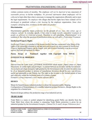 PRATHYUSHA ENGINEERING COLLEGE
SUBJECT CODE//NAME – GE6075/PROFESSIONAL ETHICS IN ENGINEERING
FACULTY NAME – SREEJA VIJAY
SUBJECT EXPERT - SREEJA VIJAY 62
violates common norms of morality. The employee will not be deprived of any enjoyment of
reasonable privacy in his/her workplace. No personal information about employees will be
collected or kept other than what is necessary to manage the organization efficiently and to meet
the legal requirements. No employee who alleges that her/his rights have been violated will be
discharged or penalized without a fair hearing by the employer organization. Some clear
examples: falsifying data, avoidance on the safety of a product
Discrimination
Discrimination generally means preference on the grounds of sex, race, skin colour, age or
religious outlook. In everyday speech, it has come to mean morally unjustified treatment of
people on arbitrary or irrelevant grounds. Therefore to call something „Discrimination‖ is to
condemn it. But when the question of justification arises, we will call it „Preferential Treatment
.
Intellectual Property Rights
Intellectual Property is a product of the human intellect that has commercial value Many of the
rights of the ownership common to real and personal property are also common to Intellectual
Property Intellectual Property can be bought, sold, and licensed Similarly it can be protected
against theft and infringement by others
Patent, Design & Trademark together with Copyright form TOTAL
INTELLECTUAL PROPERTY
Patent
Derived from the Latin word „LITTERAE PATENTES which means „Open Letters or „Open
Documents to confer rights and privileges. A contract between an Inventor and the Government
An exclusive privilege monopoly right granted by the Government to the Inventor Invention may
be of an Industrial product or process of manufacture Invention should be new, non-obvious,
useful and patentable as per Patents Act The right to the inventor is for limited period of time
and valid only within the territorial limits of a country of grant.
Examples: a drug compound, a tool, maybe software effects
DESIGN
Meant for beautifying an industrial product to attract the consumer public Shaping,
Configuration or Ornamentation of a vendible Industrial product Exclusive „Design Rights to the
originator for a limited term
Patents & design embrace the production stage of an industrial activity
TRADE MARK
Trade Mark is a name or symbol adopted for identifying goods Public can identify from the
Trade Mark from whom the product is emanating Trade Marks protection is given for an
industrial product by the Government Examples: Channel No.5s smell, Jacque Villeneuves face!
www.rejinpaul.com
www.rejinpaul.com
Download Useful Materials from Rejinpaul.com
 