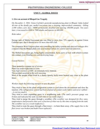 PRATHYUSHA ENGINEERING COLLEGE
SUBJECT CODE//NAME – GE6075/PROFESSIONAL ETHICS IN ENGINEERING
FACULTY NAME – SREEJA VIJAY
SUBJECT EXPERT - SREEJA VIJAY 64
UNIT V - GLOBAL ISSUES
1. Give an account of Bhopal Gas Tragedy.
On December 3, 1984, Union Carbide's pesticide-manufacturing plant in Bhopal, India leaked
40 tons of the deadly gas, methyl isocyanate into a sleeping, impoverished community - killing
2,500 within a few days, 10000 permanently disabled and injuring 100,000 people. Ten years
later, it increased to 4000 to 7000 deaths and injuries to 600,000.
Risks taken:
Storage tank of Methyl Isocyanate gas was filled to more than 75% capacity as against Union
Carbides spec. that it should never be more than 60% full.
The companys West Virginia plant was controlling the safety systems and detected leakages thro
computers but the Bhopal plant only used manual labour for control and leak detection.
The Methyl Isocyanate gas, being highly concentrated, burns parts of body with which it comes
into contact, even blinding eyes and destroying lungs.
Causal Factors:
Three protective systems out of service
Plant was understaffed due to costs.
Very high inventory of MIC, an extremely toxic material.
The accident occurred in the early morning.
Most of the people killed lived in a shanty (poorly built) town located very close to the plant
fence.
Workers made the following attempts to save the plant:
They tried to turn on the plant refrigeration system to cool down the environment and slow the
reaction. (The refrigeration system had been drained of coolant weeks before and never refilled -
- it cost too much.)
They tried to route expanding gases to a neighboring tank. (The tank's pressure gauge was
broken and indicated the tank was full when it was really empty.)
They tried to purge the gases through a scrubber. (The scrubber was designed for flow rates,
temperatures and pressures that were a fraction of what was by this time escaping from the tank.
The scrubber was as a result ineffective.)
They tried to route the gases through a flare tower -- to burn them away. (The supply line to the
flare tower was broken and hadn't been replaced.)
www.rejinpaul.com
www.rejinpaul.com
Download Useful Materials from Rejinpaul.com
 