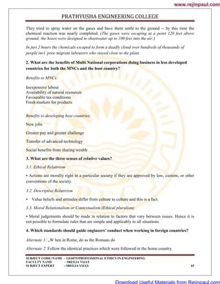 PRATHYUSHA ENGINEERING COLLEGE
SUBJECT CODE//NAME – GE6075/PROFESSIONAL ETHICS IN ENGINEERING
FACULTY NAME – SREEJA VIJAY
SUBJECT EXPERT - SREEJA VIJAY 65
They tried to spray water on the gases and have them settle to the ground -- by this time the
chemical reaction was nearly completed. (The gases were escaping at a point 120 feet above
ground; the hoses were designed to shootwater up to 100 feet into the air.)
In just 2 hours the chemicals escaped to form a deadly cloud over hundreds of thousands of
people incl. poor migrant labourers who stayed close to the plant.
2. What are the benefits of Multi National corporations doing business in less developed
countries for both the MNCs and the host country?
Benefits to MNCs:
Inexpensive labour
Availability of natural resources
Favourable tax conditions
Fresh markets for products
Benefits to developing host countries:
New jobs
Greater pay and greater challenge
Transfer of advanced technology
Social benefits from sharing wealth
3. What are the three senses of relative values?
3.1. Ethical Relativism
• Actions are morally right in a particular society if they are approved by law, custom, or other
conventions of the society.
3.2. Descriptive Relativism
• Value beliefs and attitudes differ from culture to culture and this is a fact.
3.3. Moral Relationalism or Contextualism (Ethical pluralism)
• Moral judgements should be made in relation to factors that vary between issues. Hence it is
not possible to formulate rules that are simple and applicably to all situations.
4. Which standards should guide engineers’ conduct when working in foreign countries?
Alternate 1: „W hen in Rome, do as the Romans do
Alternate 2. Follow the identical practices which were followed in the home country.
www.rejinpaul.com
www.rejinpaul.com
Download Useful Materials from Rejinpaul.com
 