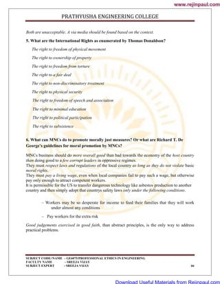 PRATHYUSHA ENGINEERING COLLEGE
SUBJECT CODE//NAME – GE6075/PROFESSIONAL ETHICS IN ENGINEERING
FACULTY NAME – SREEJA VIJAY
SUBJECT EXPERT - SREEJA VIJAY 66
Both are unacceptable. A via media should be found based on the context.
5. What are the International Rights as enumerated by Thomas Donaldson?
The right to freedom of physical movement
The right to ownership of property
The right to freedom from torture
The right to a fair deal
The right to non-discriminatory treatment
The right to physical security
The right to freedom of speech and association
The right to minimal education
The right to political participation
The right to subsistence
6. What can MNCs do to promote morally just measures? Or what are Richard T. De
George’s guidelines for moral promotion by MNCs?
MNCs business should do more overall good than bad towards the economy of the host country
than doing good to a few corrupt leaders in oppressive regimes.
They must respect laws and regulations of the local country as long as they do not violate basic
moral rights.
They must pay a living wage, even when local companies fail to pay such a wage, but otherwise
pay only enough to attract competent workers.
It is permissible for the US to transfer dangerous technology like asbestos production to another
country and then simply adopt that countrys safety laws only under the following conditions.
– Workers may be so desperate for income to feed their families that they will work
under almost any conditions
– Pay workers for the extra risk
Good judgements exercised in good faith, than abstract principles, is the only way to address
practical problems.
www.rejinpaul.com
www.rejinpaul.com
Download Useful Materials from Rejinpaul.com
 