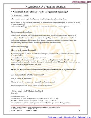 PRATHYUSHA ENGINEERING COLLEGE
SUBJECT CODE//NAME – GE6075/PROFESSIONAL ETHICS IN ENGINEERING
FACULTY NAME – SREEJA VIJAY
SUBJECT EXPERT - SREEJA VIJAY 67
7. Write in brief about Technology Transfer and Appropriate Technology?
7.1. Technology Transfer:
„The process of moving technology to a novel setting and implementing there.
Novel setting is any situation containing at least one new variable relevant to success or failure
of given technology
Transfer of technology from a familiar to a new environment is a complex process
7.2. Appropriate Technology:
Identification, transfer, and implementation of the most suitable technology for a new set of
conditions Conditions include social factors that go beyond routine economic and technical
engineering constraints. Identifying them requires attention to an array of human values and
needs that may influence how a technology affects the novel situation
Intermediate technology
8.How is environment degraded?
By causing injuries to nature .Usually this damage is caused slowly. Sometimes this also happens
in sudden strikes
Misuse of our resources, fouling our environment
Practising growths in consumptions and population leading to non-availability of resources
Industrial activity denudes land(to destroy all plant and animal life), pollutes atmosphere and
water, reduces the yield from sea and land
9.What are the questions to be answered by Engineers in their role as experimenters?
How does an industry affect the environment?
How far it can be controlled?
Whether protective measures are available and implemented?
Whether engineers can ensure safe & clean environment?
10.What is acid rain? What are its effects?
Acid rain:
pH of normal rain is 5.6
pH of rainfall in north eastern areas of North America is 3.9 to 4.3.
It is 10 to 100 times more acidic than normal. This is „acid rain.
Snowmelt into water releases huge amount of acid which got frozen during winter.
www.rejinpaul.com
www.rejinpaul.com
Download Useful Materials from Rejinpaul.com
 