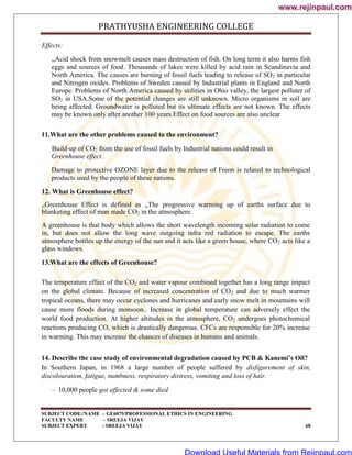 PRATHYUSHA ENGINEERING COLLEGE
SUBJECT CODE//NAME – GE6075/PROFESSIONAL ETHICS IN ENGINEERING
FACULTY NAME – SREEJA VIJAY
SUBJECT EXPERT - SREEJA VIJAY 68
Effects:
„Acid shock from snowmelt causes mass destruction of fish. On long term it also harms fish
eggs and sources of food. Thousands of lakes were killed by acid rain in Scandinavia and
North America. The causes are burning of fossil fuels leading to release of SO2 in particular
and Nitrogen oxides. Problems of Sweden caused by Industrial plants in England and North
Europe. Problems of North America caused by utilities in Ohio valley, the largest polluter of
SO2 in USA.Some of the potential changes are still unknown. Micro organisms in soil are
being affected. Groundwater is polluted but its ultimate effects are not known. The effects
may be known only after another 100 years.Effect on food sources are also unclear
11.What are the other problems caused to the environment?
Build-up of CO2 from the use of fossil fuels by Industrial nations could result in
Greenhouse effect.
Damage to protective OZONE layer due to the release of Freon is related to technological
products used by the people of these nations.
12. What is Greenhouse effect?
„Greenhouse Effect is defined as „The progressive warming up of earths surface due to
blanketing effect of man made CO2 in the atmosphere.
A greenhouse is that body which allows the short wavelength incoming solar radiation to come
in, but does not allow the long wave outgoing infra red radiation to escape. The earths
atmosphere bottles up the energy of the sun and it acts like a green house, where CO2 acts like a
glass windows.
13.What are the effects of Greenhouse?
The temperature effect of the CO2 and water vapour combined together has a long range impact
on the global climate. Because of increased concentration of CO2 and due to much warmer
tropical oceans, there may occur cyclones and hurricanes and early snow melt in mountains will
cause more floods during monsoon.. Increase in global temperature can adversely effect the
world food production. At higher altitudes in the atmosphere, CO2 undergoes photochemical
reactions producing CO, which is drastically dangerous. CFCs are responsible for 20% increase
in warming. This may increase the chances of diseases in humans and animals.
14. Describe the case study of environmental degradation caused by PCB & Kanemi’s Oil?
In Southern Japan, in 1968 a large number of people suffered by disfigurement of skin,
discolouration, fatigue, numbness, respiratory distress, vomiting and loss of hair.
– 10,000 people got affected & some died
www.rejinpaul.com
www.rejinpaul.com
Download Useful Materials from Rejinpaul.com
 