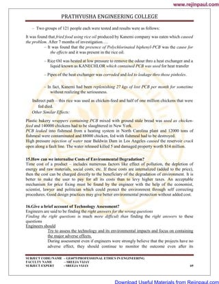 PRATHYUSHA ENGINEERING COLLEGE
SUBJECT CODE//NAME – GE6075/PROFESSIONAL ETHICS IN ENGINEERING
FACULTY NAME – SREEJA VIJAY
SUBJECT EXPERT - SREEJA VIJAY 69
– Two groups of 121 people each were tested and results were as follows:
It was found that fried food using rice oil produced by Kanemi company was eaten which caused
the problem. After 7 months of investigation….
– It was found that the presence of Polychlorinated biphenyl-PCB was the cause for
the effects and it was present in the rice oil.
– Rice Oil was heated at low pressure to remove the odour thro a heat exchanger and a
liquid known as KANECHLOR which contained PCB was used for heat transfer
– Pipes of the heat exchanger was corroded and led to leakage thro those pinholes.
– In fact, Kanemi had been replenishing 27 kgs of lost PCB per month for sometime
without realizing the seriousness.
Indirect path – this rice was used as chicken-feed and half of one million chickens that were
fed died.
Other Similar Effects:
Plastic bakery wrappers containing PCB mixed with ground stale bread was used as chicken-
feed and 140000 chickens had to be slaughtered in New York.
PCB leaked into fishmeal from a heating system in North Carolina plant and 12000 tons of
fishmeal were contaminated and 88000 chicken, fed with fishmeal had to be destroyed.
High pressure injection of water near Baldwin Dam in Los Angeles caused the reservoir crack
open along a fault line. The water released killed 5 and damaged property worth $14 million.
15.How can we internalise Costs of Environmental Degradation?
Time cost of a product – includes numerous factors like effect of pollution, the depletion of
energy and raw materials, social costs, etc. If these costs are internalized (added to the price),
then the cost can be charged directly to the beneficiary of the degradation of environment. It is
better to make the user to pay for all its costs than to levy higher taxes. An acceptable
mechanism for price fixing must be found by the engineer with the help of the economist,
scientist, lawyer and politician which could protect the environment through self correcting
procedures. Good design practices may give better environmental protection without added cost.
16.Give a brief account of Technology Assessment?
Engineers are said to be finding the right answers for the wrong questions
Finding the right questions is much more difficult than finding the right answers to these
questions
Engineers should
Try to assess the technology and its environmental impacts and focus on containing
the major adverse effects.
During assessment even if engineers were strongly believe that the projects have no
adverse effect, they should continue to monitor the outcome even after its
www.rejinpaul.com
www.rejinpaul.com
Download Useful Materials from Rejinpaul.com
 