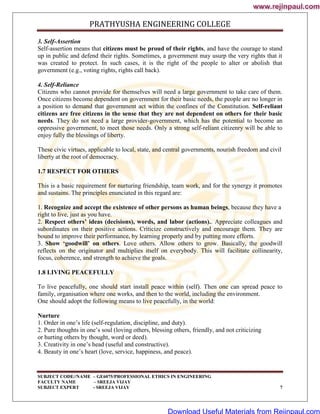PRATHYUSHA ENGINEERING COLLEGE
SUBJECT CODE//NAME – GE6075/PROFESSIONAL ETHICS IN ENGINEERING
FACULTY NAME – SREEJA VIJAY
SUBJECT EXPERT - SREEJA VIJAY 7
3. Self-Assertion
Self-assertion means that citizens must be proud of their rights, and have the courage to stand
up in public and defend their rights. Sometimes, a government may usurp the very rights that it
was created to protect. In such cases, it is the right of the people to alter or abolish that
government (e.g., voting rights, rights call back).
4. Self-Reliance
Citizens who cannot provide for themselves will need a large government to take care of them.
Once citizens become dependent on government for their basic needs, the people are no longer in
a position to demand that government act within the confines of the Constitution. Self-reliant
citizens are free citizens in the sense that they are not dependent on others for their basic
needs. They do not need a large provider-government, which has the potential to become an
oppressive government, to meet those needs. Only a strong self-reliant citizenry will be able to
enjoy fully the blessings of liberty.
These civic virtues, applicable to local, state, and central governments, nourish freedom and civil
liberty at the root of democracy.
1.7 RESPECT FOR OTHERS
This is a basic requirement for nurturing friendship, team work, and for the synergy it promotes
and sustains. The principles enunciated in this regard are:
1. Recognize and accept the existence of other persons as human beings, because they have a
right to live, just as you have.
2. Respect others’ ideas (decisions), words, and labor (actions).. Appreciate colleagues and
subordinates on their positive actions. Criticize constructively and encourage them. They are
bound to improve their performance, by learning properly and by putting more efforts.
3. Show ‘goodwill’ on others. Love others. Allow others to grow. Basically, the goodwill
reflects on the originator and multiplies itself on everybody. This will facilitate collinearity,
focus, coherence, and strength to achieve the goals.
1.8 LIVING PEACEFULLY
To live peacefully, one should start install peace within (self). Then one can spread peace to
family, organisation where one works, and then to the world, including the environment.
One should adopt the following means to live peacefully, in the world:
Nurture
1. Order in one‘s life (self-regulation, discipline, and duty).
2. Pure thoughts in one‘s soul (loving others, blessing others, friendly, and not criticizing
or hurting others by thought, word or deed).
3. Creativity in one‘s head (useful and constructive).
4. Beauty in one‘s heart (love, service, happiness, and peace).
www.rejinpaul.com
www.rejinpaul.com
Download Useful Materials from Rejinpaul.com
 