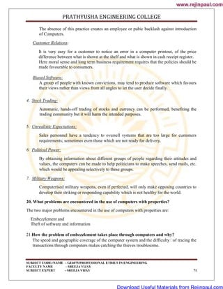 PRATHYUSHA ENGINEERING COLLEGE
SUBJECT CODE//NAME – GE6075/PROFESSIONAL ETHICS IN ENGINEERING
FACULTY NAME – SREEJA VIJAY
SUBJECT EXPERT - SREEJA VIJAY 71
The absence of this practice creates an employee or pubic backlash against introduction
of Computers.
Customer Relations:
It is very easy for a customer to notice an error in a computer printout, of the price
difference between what is shown at the shelf and what is shown in cash receipt register.
Here moral sense and long term business requirement requires that the policies should be
made favourable to consumers.
Biased Software:
A group of people with known convictions, may tend to produce software which favours
their views rather than views from all angles to let the user decide finally.
4. Stock Trading:
Automatic, hands-off trading of stocks and currency can be performed, benefiting the
trading community but it will harm the intended purposes.
5. Unrealistic Expectations:
Sales personnel have a tendency to oversell systems that are too large for customers
requirements; sometimes even those which are not ready for delivery.
6. Political Power:
By obtaining information about different groups of people regarding their attitudes and
values, the computers can be made to help politicians to make speeches, send mails, etc.
which would be appealing selectively to these groups.
7. Military Weapons:
Computerised military weapons, even if perfected, will only make opposing countries to
develop their striking or responding capability which is not healthy for the world.
20. What problems are encountered in the use of computers with properties?
The two major problems encountered in the use of computers with properties are:
Embezzlement and
Theft of software and information
21.How the problem of embezzlement takes place through computers and why?
The speed and geographic coverage of the computer system and the difficulty
of tracing the
transactions through computers makes catching the thieves troublesome.
www.rejinpaul.com
www.rejinpaul.com
Download Useful Materials from Rejinpaul.com
 