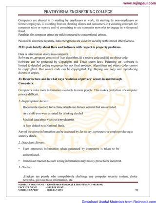 PRATHYUSHA ENGINEERING COLLEGE
SUBJECT CODE//NAME – GE6075/PROFESSIONAL ETHICS IN ENGINEERING
FACULTY NAME – SREEJA VIJAY
SUBJECT EXPERT - SREEJA VIJAY 72
Computers are abused in i) stealing by employees at work, ii) stealing by non-employees or
former employees, iii) stealing from or cheating clients and consumers, iv) violating contracts for
computer sales or service and v) conspiring to use computer networks to engage in widespread
fraud.
Penalties for computer crime are mild compared to conventional crimes.
Passwords and more recently, data encryptions are used for security with limited effectiveness.
22.Explain briefly about Data and Software with respect to property problems.
Data is information stored in a computer.
Software or „program consists of i) an algorithm, ii) a source code and iii) an object code.
Software can be protected by Copyrights and Trade secret laws. Patenting on
software is
limited to detailed coding sequences but not final products. Algorithms and object codes cannot
be copyrighted. But source code can be copyrighted. Eg. Buying one copy and reproducing
dozens of copies.
23. Describe how and in what ways ‘violation of privacy’ occurs in and through
Computers.
Computers make more information available to more people. This makes protection of c omputer
privacy difficult.
1. Inappropriate Access:
Documents recorded for a crime which one did not commit but was arrested.
As a child you were arrested for drinking alcohol
Medical data about visits to a psychiatrist.
A loan default to a National Bank.
Any of the above information can be accessed by, let us say, a prospective employer during a
security check.
2. Data Bank Errors:
• Even erroneous information when generated by computers is taken to be
•
authenticated.
Immediate reaction to such wrong information may mostly prove to be incorrect.
3. Hackers:
„Hackers are people who compulsively challenge any computer security system, choke
networks, give out false information, etc.
www.rejinpaul.com
www.rejinpaul.com
Download Useful Materials from Rejinpaul.com
 
