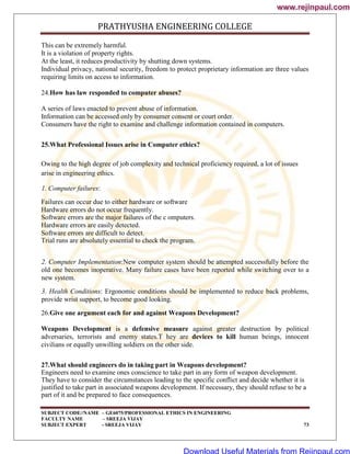 PRATHYUSHA ENGINEERING COLLEGE
SUBJECT CODE//NAME – GE6075/PROFESSIONAL ETHICS IN ENGINEERING
FACULTY NAME – SREEJA VIJAY
SUBJECT EXPERT - SREEJA VIJAY 73
This can be extremely harmful.
It is a violation of property rights.
At the least, it reduces productivity by shutting down systems.
Individual privacy, national security, freedom to protect proprietary information are three values
requiring limits on access to information.
24.How has law responded to computer abuses?
A series of laws enacted to prevent abuse of information.
Information can be accessed only by consumer consent or court order.
Consumers have the right to examine and challenge information contained in computers.
25.What Professional Issues arise in Computer ethics?
Owing to the high degree of job complexity and technical proficiency required, a lot of issues
arise in engineering ethics.
1. Computer failures:
Failures can occur due to either hardware or software
Hardware errors do not occur frequently.
Software errors are the major failures of the c omputers.
Hardware errors are easily detected.
Software errors are difficult to detect.
Trial runs are absolutely essential to check the program.
2. Computer Implementation:New computer system should be attempted successfully before the
old one becomes inoperative. Many failure cases have been reported while switching over to a
new system.
3. Health Conditions: Ergonomic conditions should be implemented to reduce back problems,
provide wrist support, to become good looking.
26.Give one argument each for and against Weapons Development?
Weapons Development is a defensive measure against greater destruction by political
adversaries, terrorists and enemy states.T hey are devices to kill human beings, innocent
civilians or equally unwilling soldiers on the other side.
27.What should engineers do in taking part in Weapons development?
Engineers need to examine ones conscience to take part in any form of weapon development.
They have to consider the circumstances leading to the specific conflict and decide whether it is
justified to take part in associated weapons development. If necessary, they should refuse to be a
part of it and be prepared to face consequences.
www.rejinpaul.com
www.rejinpaul.com
Download Useful Materials from Rejinpaul.com
 