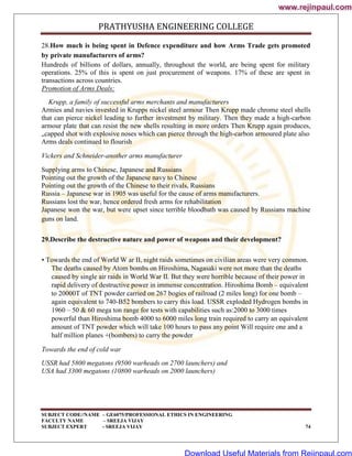 PRATHYUSHA ENGINEERING COLLEGE
SUBJECT CODE//NAME – GE6075/PROFESSIONAL ETHICS IN ENGINEERING
FACULTY NAME – SREEJA VIJAY
SUBJECT EXPERT - SREEJA VIJAY 74
28.How much is being spent in Defence expenditure and how Arms Trade gets promoted
by private manufacturers of arms?
Hundreds of billions of dollars, annually, throughout the world, are being spent for military
operations. 25% of this is spent on just procurement of weapons. 17% of these are spent in
transactions across countries.
Promotion of Arms Deals:
Krupp, a family of successful arms merchants and manufacturers
Armies and navies invested in Krupps nickel steel armour Then Krupp made chrome steel shells
that can pierce nickel leading to further investment by military. Then they made a high-carbon
armour plate that can resist the new shells resulting in more orders Then Krupp again produces,
„capped shot with explosive noses which can pierce through the high-carbon armoured plate also
Arms deals continued to flourish
Vickers and Schneider-another arms manufacturer
Supplying arms to Chinese, Japanese and Russians
Pointing out the growth of the Japanese navy to Chinese
Pointing out the growth of the Chinese to their rivals, Russians
Russia – Japanese war in 1905 was useful for the cause of arms manufacturers.
Russians lost the war, hence ordered fresh arms for rehabilitation
Japanese won the war, but were upset since terrible bloodbath was caused by Russians machine
guns on land.
29.Describe the destructive nature and power of weapons and their development?
• Towards the end of World W ar II, night raids sometimes on civilian areas were very common.
The deaths caused by Atom bombs on Hiroshima, Nagasaki were not more than the deaths
caused by single air raids in World War II. But they were horrible because of their power in
rapid delivery of destructive power in immense concentration. Hiroshima Bomb – equivalent
to 20000T of TNT powder carried on 267 bogies of railroad (2 miles long) for one bomb –
again equivalent to 740-B52 bombers to carry this load. USSR exploded Hydrogen bombs in
1960 – 50 & 60 mega ton range for tests with capabilities such as:2000 to 3000 times
powerful than Hiroshima bomb 4000 to 6000 miles long train required to carry an equivalent
amount of TNT powder which will take 100 hours to pass any point Will require one and a
half million planes +(bombers) to carry the powder
Towards the end of cold war
USSR had 5800 megatons (9500 warheads on 2700 launchers) and
USA had 3300 megatons (10800 warheads on 2000 launchers)
www.rejinpaul.com
www.rejinpaul.com
Download Useful Materials from Rejinpaul.com
 