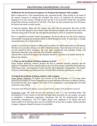 PRATHYUSHA ENGINEERING COLLEGE
SUBJECT CODE//NAME – GE6075/PROFESSIONAL ETHICS IN ENGINEERING
FACULTY NAME – SREEJA VIJAY
SUBJECT EXPERT - SREEJA VIJAY 75
30.Illustrate the involvement of engineers in Weapons Development with examples.
Bob is employed by a firm manufacturing anti- personnel bombs. These bombs tie up much of
the enemys resources in treating the wounded who survive its explosion (by showering its
fragments on to the victims). Though he does not like to be involved in bomb mfr., he justifies
himself that someone would have to mfr them. If he does not, then someone else will. Of course,
his family also needs a steady income.
A chemical engineer, Mary, got into napalm mfg when she was promoted. She does not like
wars, but she feels that govt. knows better about international dangers. She also knows that if she
continues doing well in her job, she will again be promoted to work on a commercial product.
Ron is a specialist in missile control and guidance. He knows that he was one of the engineers
instrumental in keeping any potential enemy in check through his work. At least, there is enough
mutual deterrence for a third world war.
Joanne is an electronics engineer working also on avionics for fighter planes that are sold abroad.
She does not want these planes to be sold to hostile countries. Since she does not have any say
on who should be their customers, she even alerts occasionally her journalist friends with
information about her work which she feels all public should have.
Anyone who is involved in weapons development should be very clear as to his/her motives for
being in the industry.
31.What are the Problems of Defense Industry in brief?
Large military build-ups, massive projects all lead to unethical business practices and the
urgency of completion of the weapons projects does not allow proper controlling and monitoring.
Technology creep – development of cruise missiles alters diplomatic arrangements. The impact
of secrecy surrounding any defense activity. Overall effect of defense spending on economy
32.Explain the problems of defense industry with examples.
Large military build-ups: $2 billion cost overrun on the development of C5-A cargo plane
reported to the public by Ernest Fitzgerald due to poor operating efficiencies in defense industry.
He pointed out how large suppliers felt secure in not complying to cost-cutting plans but small
contractors were willing.
25% firms hold 50%of all defense contracts and 8 firms conduct 45% of defense research.
Technology creep: The arms are not only growing in size, it is also becoming better. The
development of a new missile or one that can target more accurately, by one country, can upset
or destabilize a diplomatic negotiation. Sometimes this fad for modernization leads to
undesirably consequences. The F15 fighter planes were supposed to be fastest and most
maneuverable of its kind but most were not available for service due to repairs, defects and lack
of spares. Engineers should be beware of such pitfalls.
www.rejinpaul.com
www.rejinpaul.com
Download Useful Materials from Rejinpaul.com
 