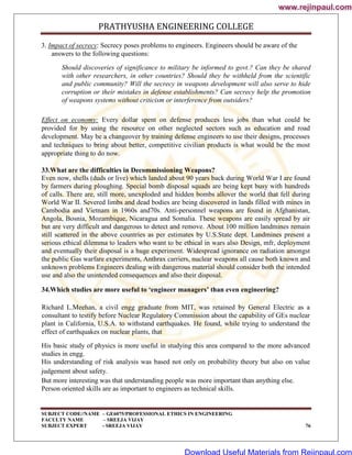 PRATHYUSHA ENGINEERING COLLEGE
SUBJECT CODE//NAME – GE6075/PROFESSIONAL ETHICS IN ENGINEERING
FACULTY NAME – SREEJA VIJAY
SUBJECT EXPERT - SREEJA VIJAY 76
3. Impact of secrecy: Secrecy poses problems to engineers. Engineers should be aware of the
answers to the following questions:
Should discoveries of significance to military be informed to govt.? Can they be shared
with other researchers, in other countries? Should they be withheld from the scientific
and public community? Will the secrecy in weapons development will also serve to hide
corruption or their mistakes in defense establishments? Can secrecy help the promotion
of weapons systems without criticism or interference from outsiders?
Effect on economy: Every dollar spent on defense produces less jobs than what could be
provided for by using the resource on other neglected sectors such as education and road
development. May be a changeover by training defense engineers to use their designs, processes
and techniques to bring about better, competitive civilian products is what would be the most
appropriate thing to do now.
33.What are the difficulties in Decommissioning Weapons?
Even now, shells (duds or live) which landed about 90 years back during World War I are found
by farmers during ploughing. Special bomb disposal squads are being kept busy with hundreds
of calls. There are, still more, unexploded and hidden bombs allover the world that fell during
World War II. Severed limbs and dead bodies are being discovered in lands filled with mines in
Cambodia and Vietnam in 1960s and70s. Anti-personnel weapons are found in Afghanistan,
Angola, Bosnia, Mozambique, Nicaragua and Somalia. These weapons are easily spread by air
but are very difficult and dangerous to detect and remove. About 100 million landmines remain
still scattered in the above countries as per estimates by U.S.State dept. Landmines present a
serious ethical dilemma to leaders who want to be ethical in wars also Design, mfr, deployment
and eventually their disposal is a huge experiment. Widespread ignorance on radiation amongst
the public Gas warfare experiments, Anthrax carriers, nuclear weapons all cause both known and
unknown problems Engineers dealing with dangerous material should consider both the intended
use and also the unintended consequences and also their disposal.
34.Which studies are more useful to ‘engineer managers’ than even engineering?
Richard L.Meehan, a civil engg graduate from MIT, was retained by General Electric as a
consultant to testify before Nuclear Regulatory Commission about the capability of GEs nuclear
plant in California, U.S.A. to withstand earthquakes. He found, while trying to understand the
effect of earthquakes on nuclear plants, that
His basic study of physics is more useful in studying this area compared to the more advanced
studies in engg.
His understanding of risk analysis was based not only on probability theory but also on value
judgement about safety.
But more interesting was that understanding people was more important than anything else.
Person oriented skills are as important to engineers as technical skills.
www.rejinpaul.com
www.rejinpaul.com
Download Useful Materials from Rejinpaul.com
 