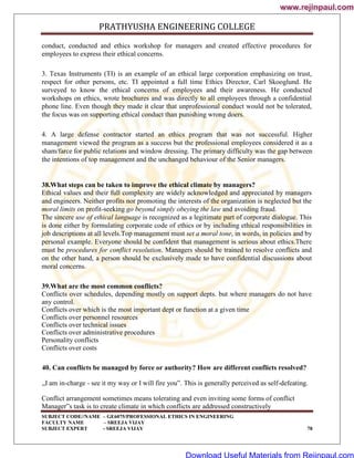 PRATHYUSHA ENGINEERING COLLEGE
SUBJECT CODE//NAME – GE6075/PROFESSIONAL ETHICS IN ENGINEERING
FACULTY NAME – SREEJA VIJAY
SUBJECT EXPERT - SREEJA VIJAY 78
conduct, conducted and ethics workshop for managers and created effective procedures for
employees to express their ethical concerns.
3. Texas Instruments (TI) is an example of an ethical large corporation emphasizing on trust,
respect for other persons, etc. TI appointed a full time Ethics Director, Carl Skooglund. He
surveyed to know the ethical concerns of employees and their awareness. He conducted
workshops on ethics, wrote brochures and was directly to all employees through a confidential
phone line. Even though they made it clear that unprofessional conduct would not be tolerated,
the focus was on supporting ethical conduct than punishing wrong doers.
4. A large defense contractor started an ethics program that was not successful. Higher
management viewed the program as a success but the professional employees considered it as a
sham/farce for public relations and window dressing. The primary difficulty was the gap between
the intentions of top management and the unchanged behaviour of the Senior managers.
38.What steps can be taken to improve the ethical climate by managers?
Ethical values and their full complexity are widely acknowledged and appreciated by managers
and engineers. Neither profits nor promoting the interests of the organization is neglected but the
moral limits on profit-seeking go beyond simply obeying the law and avoiding fraud.
The sincere use of ethical language is recognized as a legitimate part of corporate dialogue. This
is done either by formulating corporate code of ethics or by including ethical responsibilities in
job descriptions at all levels.Top management must set a moral tone, in words, in policies and by
personal example. Everyone should be confident that management is serious about ethics.There
must be procedures for conflict resolution. Managers should be trained to resolve conflicts and
on the other hand, a person should be exclusively made to have confidential discussions about
moral concerns.
39.What are the most common conflicts?
Conflicts over schedules, depending mostly on support depts. but where managers do not have
any control.
Conflicts over which is the most important dept or function at a given time
Conflicts over personnel resources
Conflicts over technical issues
Conflicts over administrative procedures
Personality conflicts
Conflicts over costs
40. Can conflicts be managed by force or authority? How are different conflicts resolved?
„I am in-charge - see it my way or I will fire you‟. This is generally perceived as self-defeating.
Conflict arrangement sometimes means tolerating and even inviting some forms of conflict
Manager‟s task is to create climate in which conflicts are addressed constructively
www.rejinpaul.com
www.rejinpaul.com
Download Useful Materials from Rejinpaul.com
 