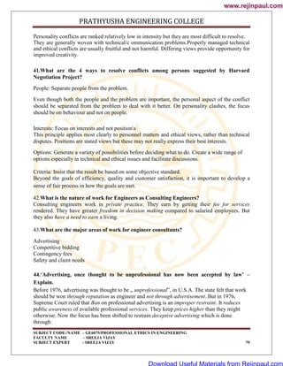 PRATHYUSHA ENGINEERING COLLEGE
SUBJECT CODE//NAME – GE6075/PROFESSIONAL ETHICS IN ENGINEERING
FACULTY NAME – SREEJA VIJAY
SUBJECT EXPERT - SREEJA VIJAY 79
Personality conflicts are ranked relatively low in intensity but they are most difficult to resolve.
They are generally woven with technical/c ommunication problems.Properly managed technical
and ethical conflicts are usually fruitful and not harmful. Differing views provide opportunity for
improved creativity.
41.What are the 4 ways to resolve conflicts among persons suggested by Harvard
Negotiation Project?
People: Separate people from the problem.
Even though both the people and the problem are important, the personal aspect of the conflict
should be separated from the problem to deal with it better. On personality clashes, the focus
should be on behaviour and not on people.
Interests: Focus on interests and not positions
This principle applies most clearly to personnel matters and ethical views, rather than technical
disputes. Positions are stated views but these may not really express their best interests.
Options: Generate a variety of possibilities before deciding what to do. Create a wide range of
options especially in technical and ethical issues and facilitate discussions.
Criteria: Insist that the result be based on some objective standard.
Beyond the goals of efficiency, quality and customer satisfaction, it is important to develop a
sense of fair process in how the goals are met.
42.What is the nature of work for Engineers as Consulting Engineers?
Consulting engineers work in private practice. They earn by getting their fee for services
rendered. They have greater freedom in decision making compared to salaried employees. But
they also have a need to earn a living.
43.What are the major areas of work for engineer consultants?
Advertising
Competitive bidding
Contingency fees
Safety and client needs
44.‘Advertising, once thought to be unprofessional has now been accepted by law’ –
Explain.
Before 1976, advertising was thought to be „ unprofessional‟, in U.S.A. The state felt that work
should be won through reputation as engineer and not through advertisement..But in 1976,
Supreme Court ruled that Ban on professional advertising is an improper restraint. It reduces
public awareness of available professional services. They keep prices higher than they might
otherwise. Now the focus has been shifted to restrain deceptive advertising which is done
through:
www.rejinpaul.com
www.rejinpaul.com
Download Useful Materials from Rejinpaul.com
 
