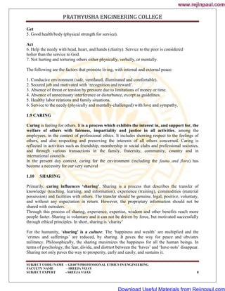 PRATHYUSHA ENGINEERING COLLEGE
SUBJECT CODE//NAME – GE6075/PROFESSIONAL ETHICS IN ENGINEERING
FACULTY NAME – SREEJA VIJAY
SUBJECT EXPERT - SREEJA VIJAY 8
Get
5. Good health/body (physical strength for service).
Act
6. Help the needy with head, heart, and hands (charity). Service to the poor is considered
holier than the service to God.
7. Not hurting and torturing others either physically, verbally, or mentally.
The following are the factors that promote living, with internal and external peace:
1. Conducive environment (safe, ventilated, illuminated and comfortable).
2. Secured job and motivated with ‗recognition and reward‘.
3. Absence of threat or tension by pressure due to limitations of money or time.
4. Absence of unnecessary interference or disturbance, except as guidelines.
5. Healthy labor relations and family situations.
6. Service to the needy (physically and mentally-challenged) with love and sympathy.
1.9 CARING
Caring is feeling for others. It is a process which exhibits the interest in, and support for, the
welfare of others with fairness, impartiality and justice in all activities, among the
employees, in the context of professional ethics. It includes showing respect to the feelings of
others, and also respecting and preserving the interests of all others concerned. Caring is
reflected in activities such as friendship, membership in social clubs and professional societies,
and through various transactions in the family, fraternity, community, country and in
international councils.
In the present day context, caring for the environment (including the fauna and flora) has
become a necessity for our very survival
1.10 SHARING
Primarily, caring influences ‘sharing’. Sharing is a process that describes the transfer of
knowledge (teaching, learning, and information), experience (training), commodities (material
possession) and facilities with others. The transfer should be genuine, legal, positive, voluntary,
and without any expectation in return. However, the proprietary information should not be
shared with outsiders.
Through this process of sharing, experience, expertise, wisdom and other benefits reach more
people faster. Sharing is voluntary and it can not be driven by force, but motivated successfully
through ethical principles. In short, sharing is ‗charity‘
For the humanity, ‗sharing’ is a culture. The ‗happiness and wealth‘ are multiplied and the
‗crimes and sufferings‘ are reduced, by sharing. It paves the way for peace and obviates
militancy. Philosophically, the sharing maximizes the happiness for all the human beings. In
terms of psychology, the fear, divide, and distrust between the ‗haves‘ and ‗have-nots‘ disappear.
Sharing not only paves the way to prosperity, early and easily, and sustains it.
www.rejinpaul.com
www.rejinpaul.com
Download Useful Materials from Rejinpaul.com
 