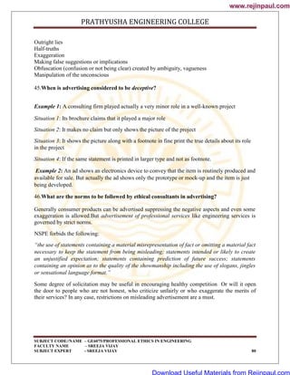 PRATHYUSHA ENGINEERING COLLEGE
SUBJECT CODE//NAME – GE6075/PROFESSIONAL ETHICS IN ENGINEERING
FACULTY NAME – SREEJA VIJAY
SUBJECT EXPERT - SREEJA VIJAY 80
Outright lies
Half-truths
Exaggeration
Making false suggestions or implications
Obfuscation (confusion or not being clear) created by ambiguity, vagueness
Manipulation of the unconscious
45.When is advertising considered to be deceptive?
Example 1: A consulting firm played actually a very minor role in a well-known project
Situation 1: Its brochure claims that it played a major role
Situation 2: It makes no claim but only shows the picture of the project
Situation 3: It shows the picture along with a footnote in fine print the true details about its role
in the project
Situation 4: If the same statement is printed in larger type and not as footnote.
Example 2: An ad shows an electronics device to convey that the item is routinely produced and
available for sale. But actually the ad shows only the prototype or mock-up and the item is just
being developed.
46.What are the norms to be followed by ethical consultants in advertising?
Generally consumer products can be advertised suppressing the negative aspects and even some
exaggeration is allowed.But advertisement of professional services like engineering services is
governed by strict norms.
NSPE forbids the following:
―the use of statements containing a material misrepresentation of fact or omitting a material fact
necessary to keep the statement from being misleading; statements intended or likely to create
an unjustified expectation; statements containing prediction of future success; statements
containing an opinion as to the quality of the showmanship including the use of slogans, jingles
or sensational language format.‖
Some degree of solicitation may be useful in encouraging healthy competition Or will it open
the door to people who are not honest, who criticize unfairly or who exaggerate the merits of
their services? In any case, restrictions on misleading advertisement are a must.
www.rejinpaul.com
www.rejinpaul.com
Download Useful Materials from Rejinpaul.com
 