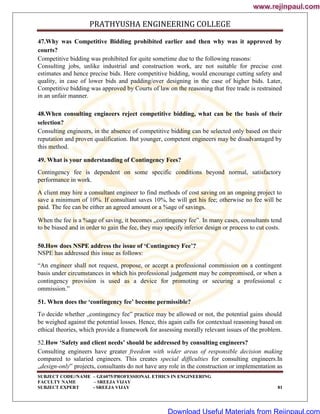 PRATHYUSHA ENGINEERING COLLEGE
SUBJECT CODE//NAME – GE6075/PROFESSIONAL ETHICS IN ENGINEERING
FACULTY NAME – SREEJA VIJAY
SUBJECT EXPERT - SREEJA VIJAY 81
47.Why was Competitive Bidding prohibited earlier and then why was it approved by
courts?
Competitive bidding was prohibited for quite sometime due to the following reasons:
Consulting jobs, unlike industrial and construction work, are not suitable for precise cost
estimates and hence precise bids. Here competitive bidding, would encourage cutting safety and
quality, in case of lower bids and padding/over designing in the case of higher bids. Later,
Competitive bidding was approved by Courts of law on the reasoning that free trade is restrained
in an unfair manner.
48.When consulting engineers reject competitive bidding, what can be the basis of their
selection?
Consulting engineers, in the absence of competitive bidding can be selected only based on their
reputation and proven qualification. But younger, competent engineers may be disadvantaged by
this method.
49. What is your understanding of Contingency Fees?
Contingency fee is dependent on some specific conditions beyond normal, satisfactory
performance in work.
A client may hire a consultant engineer to find methods of cost saving on an ongoing project to
save a minimum of 10%. If consultant saves 10%, he will get his fee; otherwise no fee will be
paid. The fee can be either an agreed amount or a %age of savings.
When the fee is a %age of saving, it becomes „contingency fee‟. In many cases, consultants tend
to be biased and in order to gain the fee, they may specify inferior design or process to cut costs.
50.How does NSPE address the issue of ‘Contingency Fee’?
NSPE has addressed this issue as follows:
―An engineer shall not request, propose, or accept a professional commission on a contingent
basis under circumstances in which his professional judgement may be compromised, or when a
contingency provision is used as a device for promoting or securing a professional c
ommission.‖
51. When does the ‘contingency fee’ become permissible?
To decide whether „contingency fee‟ practice may be allowed or not, the potential gains should
be weighed against the potential losses. Hence, this again calls for contextual reasoning based on
ethical theories, which provide a framework for assessing morally relevant issues of the problem.
52.How ‘Safety and client needs’ should be addressed by consulting engineers?
Consulting engineers have greater freedom with wider areas of responsible decision making
compared to salaried engineers. This creates special difficulties for consulting engineers.In
„design-only‟ projects, consultants do not have any role in the construction or implementation as
www.rejinpaul.com
www.rejinpaul.com
Download Useful Materials from Rejinpaul.com
 