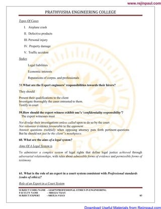 PRATHYUSHA ENGINEERING COLLEGE
SUBJECT CODE//NAME – GE6075/PROFESSIONAL ETHICS IN ENGINEERING
FACULTY NAME – SREEJA VIJAY
SUBJECT EXPERT - SREEJA VIJAY 83
Types Of Cases
I. Airplane crash
II. Defective products
III. Personal injury
IV. Property damage
V. Traffic accident
Stakes
Legal liabilities
Economic interests
Reputations of corpns. and professionals
58.What are the Expert engineers’ responsibilities towards their hirers?
They should
Present their qualifications to the client
Investigate thoroughly the cases entrusted to them.
Testify in court
59.How should the expert witness exhibit one’s ‘confidentiality responsibility’?
The expert witnesses must
Not divulge their investigations unless called upon to do so by the court
Not volunteer evidence favourable to the opponent
Answer questions truthfully when opposing attorney puts forth pertinent questions
But he should not just be the client‟s mouthpiece.
60. What are the aims of a legal system?
Aims Of A Legal System is
To administer a complex system of legal rights that define legal justice achieved through
adversarial relationships, with rules about admissible forms of evidence and permissible forms of
testimony
61. What is the role of an expert in a court system consistent with Professional standards
(codes of ethics)?
Role of an Expert in a Court System
www.rejinpaul.com
www.rejinpaul.com
Download Useful Materials from Rejinpaul.com
 